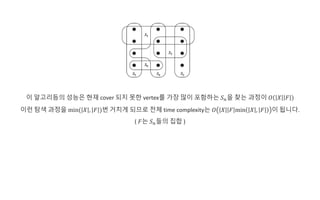 이 알고리듬의 성능은 현재 cover 되지 못한 vertex를 가장 많이 포함하는 𝑆 𝑛을 찾는 과정이 𝑂 𝑋 𝐹
이런 탐색 과정을 min( 𝑋 , 𝐹 )번 거치게 되므로 전체 time complexity는 𝑂 𝑋 𝐹 min 𝑋 , 𝐹 이 됩니다.
( 𝐹는 𝑆 𝑛들의 집합 )
 