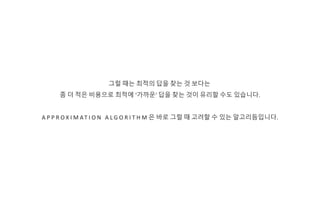 그럴 때는 최적의 답을 찾는 것 보다는
좀 더 적은 비용으로 최적에 ‘가까운‘ 답을 찾는 것이 유리할 수도 있습니다.
A P P R O X I M AT I O N A L G O R I T H M 은 바로 그럴 때 고려할 수 있는 알고리듬입니다.
 