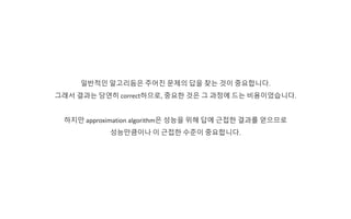일반적인 알고리듬은 주어진 문제의 답을 찾는 것이 중요합니다.
그래서 결과는 당연히 correct하므로, 중요한 것은 그 과정에 드는 비용이었습니다.
하지만 approximation algorithm은 성능을 위해 답에 근접한 결과를 얻으므로
성능만큼이나 이 근접한 수준이 중요합니다.
 