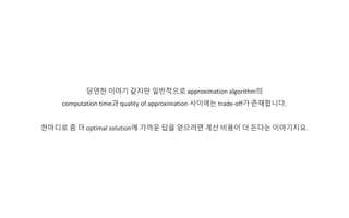 당연한 이야기 같지만 일반적으로 approximation algorithm의
computation time과 quality of approximation 사이에는 trade-off가 존재합니다.
한마디로 좀 더 optimal solution에 가까운 답을 얻으려면 계산 비용이 더 든다는 이야기지요.
 