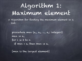 Algorithm 1:
Maximum element
Algorithm for finding the maximum element in a
list:
!
procedure max (a1, a2, …, an: integers)
max := a1
for i := 2 to n
if max < ai then max := ai
!
{max is the largest element}
 