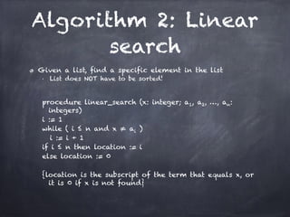 Algorithm 2: Linear
search
Given a list, find a specific element in the list
■ List does NOT have to be sorted!
!
procedure linear_search (x: integer; a1, a2, …, an:
integers)
i := 1
while ( i ≤ n and x ≠ ai )
i := i + 1
if i ≤ n then location := i
else location := 0
!
{location is the subscript of the term that equals x, or
it is 0 if x is not found}
 