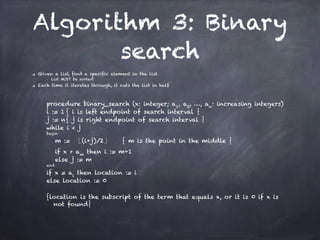 Algorithm 3: Binary
search
Given a list, find a specific element in the list
■ List MUST be sorted!
Each time it iterates through, it cuts the list in half
!
procedure binary_search (x: integer; a1
, a2
, …, an
: increasing integers)
i := 1 { i is left endpoint of search interval }
j := n{ j is right endpoint of search interval }
while i < j
begin
m := (i+j)/2 { m is the point in the middle }
if x > am
then i := m+1
else j := m
end
if x = ai
then location := i
else location := 0
!
{location is the subscript of the term that equals x, or it is 0 if x is
not found}
 