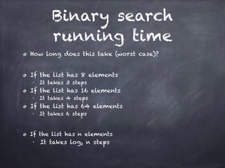 Binary search
running time
How long does this take (worst case)?
!
If the list has 8 elements
■ It takes 3 steps
If the list has 16 elements
■ It takes 4 steps
If the list has 64 elements
■ It takes 6 steps
!
If the list has n elements
■ It takes log2 n steps
 