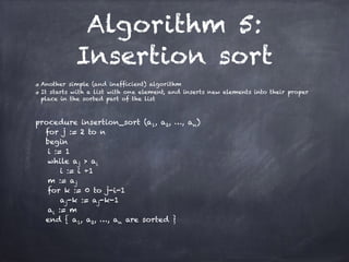 Algorithm 5:
Insertion sort
Another simple (and inefficient) algorithm
It starts with a list with one element, and inserts new elements into their proper
place in the sorted part of the list
!
procedure insertion_sort (a1, a2, …, an)
for j := 2 to n
begin
i := 1
while aj > ai
i := i +1
m := aj
for k := 0 to j-i-1
aj-k := aj-k-1
ai := m
end { a1, a2, …, an are sorted }
 