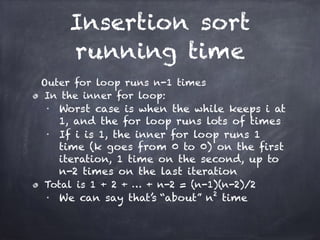 Insertion sort
running time
Outer for loop runs n-1 times
In the inner for loop:
■
Worst case is when the while keeps i at
1, and the for loop runs lots of times
■
If i is 1, the inner for loop runs 1
time (k goes from 0 to 0) on the first
iteration, 1 time on the second, up to
n-2 times on the last iteration
Total is 1 + 2 + … + n-2 = (n-1)(n-2)/2
■
We can say that’s “about” n2
time
 