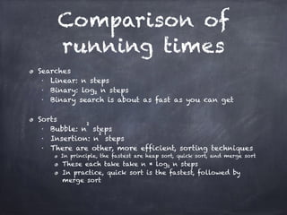 Comparison of
running times
Searches
■ Linear: n steps
■ Binary: log2 n steps
■ Binary search is about as fast as you can get
!
Sorts
■ Bubble: n
2
steps
■ Insertion: n
2
steps
■ There are other, more efficient, sorting techniques
In principle, the fastest are heap sort, quick sort, and merge sort
These each take take n * log2 n steps
In practice, quick sort is the fastest, followed by
merge sort
 