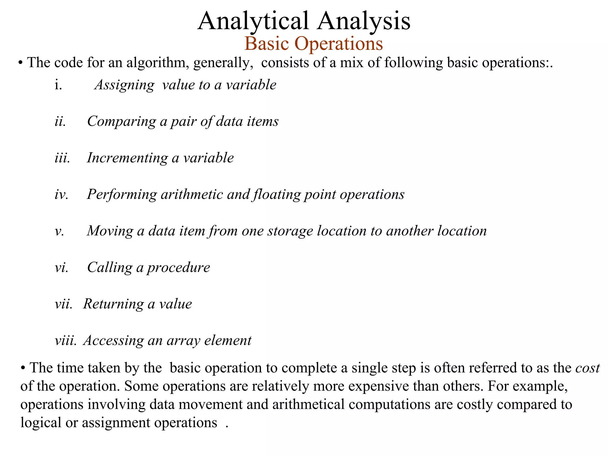 Analytical Analysis
i. Assigning value to a variable
ii. Comparing a pair of data items
iii. Incrementing a variable
iv. Performing arithmetic and floating point operations
v. Moving a data item from one storage location to another location
vi. Calling a procedure
vii. Returning a value
viii. Accessing an array element
Basic Operations
• The code for an algorithm, generally, consists of a mix of following basic operations:.
• The time taken by the basic operation to complete a single step is often referred to as the cost
of the operation. Some operations are relatively more expensive than others. For example,
operations involving data movement and arithmetical computations are costly compared to
logical or assignment operations .
 
