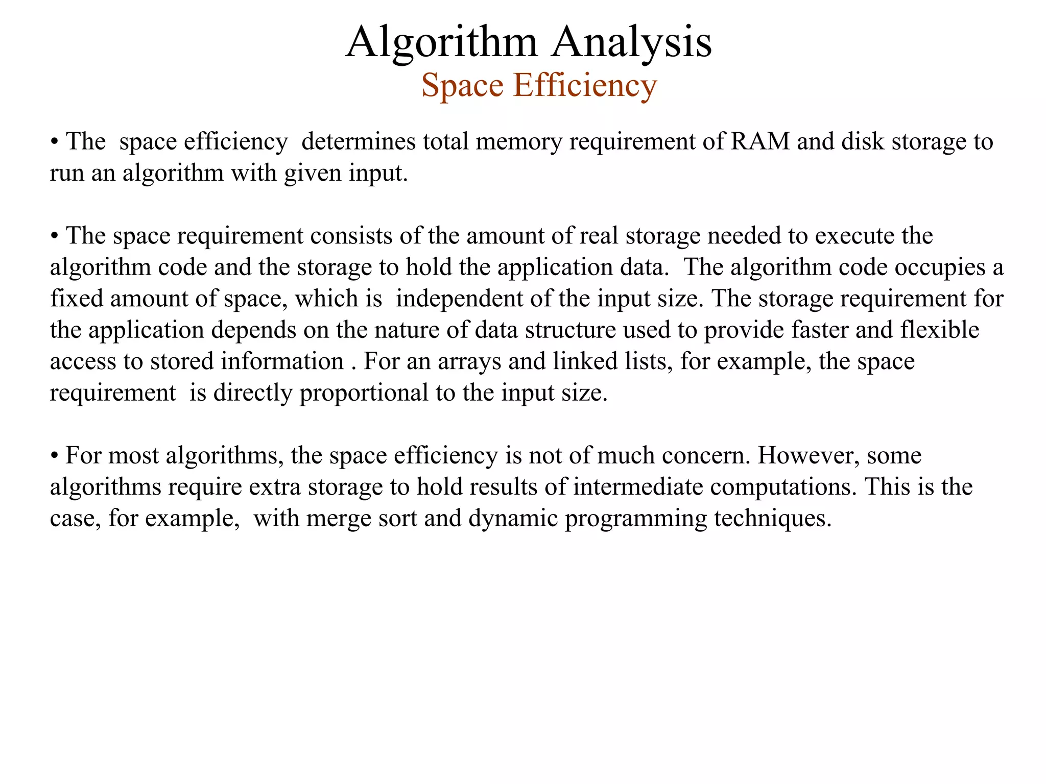 Algorithm Analysis
Space Efficiency
• The space efficiency determines total memory requirement of RAM and disk storage to
run an algorithm with given input.
• The space requirement consists of the amount of real storage needed to execute the
algorithm code and the storage to hold the application data. The algorithm code occupies a
fixed amount of space, which is independent of the input size. The storage requirement for
the application depends on the nature of data structure used to provide faster and flexible
access to stored information . For an arrays and linked lists, for example, the space
requirement is directly proportional to the input size.
• For most algorithms, the space efficiency is not of much concern. However, some
algorithms require extra storage to hold results of intermediate computations. This is the
case, for example, with merge sort and dynamic programming techniques.
 