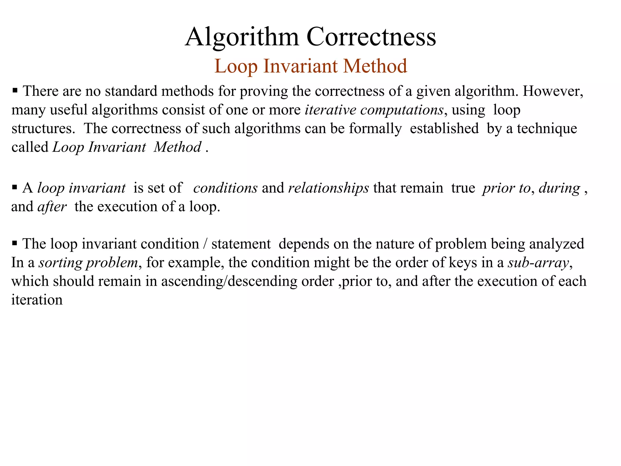 Algorithm Correctness
ƒ A loop invariant is set of conditions and relationships that remain true prior to, during ,
and after the execution of a loop.
ƒ The loop invariant condition / statement depends on the nature of problem being analyzed
In a sorting problem, for example, the condition might be the order of keys in a sub-array,
which should remain in ascending/descending order ,prior to, and after the execution of each
iteration
Loop Invariant Method
ƒ There are no standard methods for proving the correctness of a given algorithm. However,
many useful algorithms consist of one or more iterative computations, using loop
structures. The correctness of such algorithms can be formally established by a technique
called Loop Invariant Method .
 