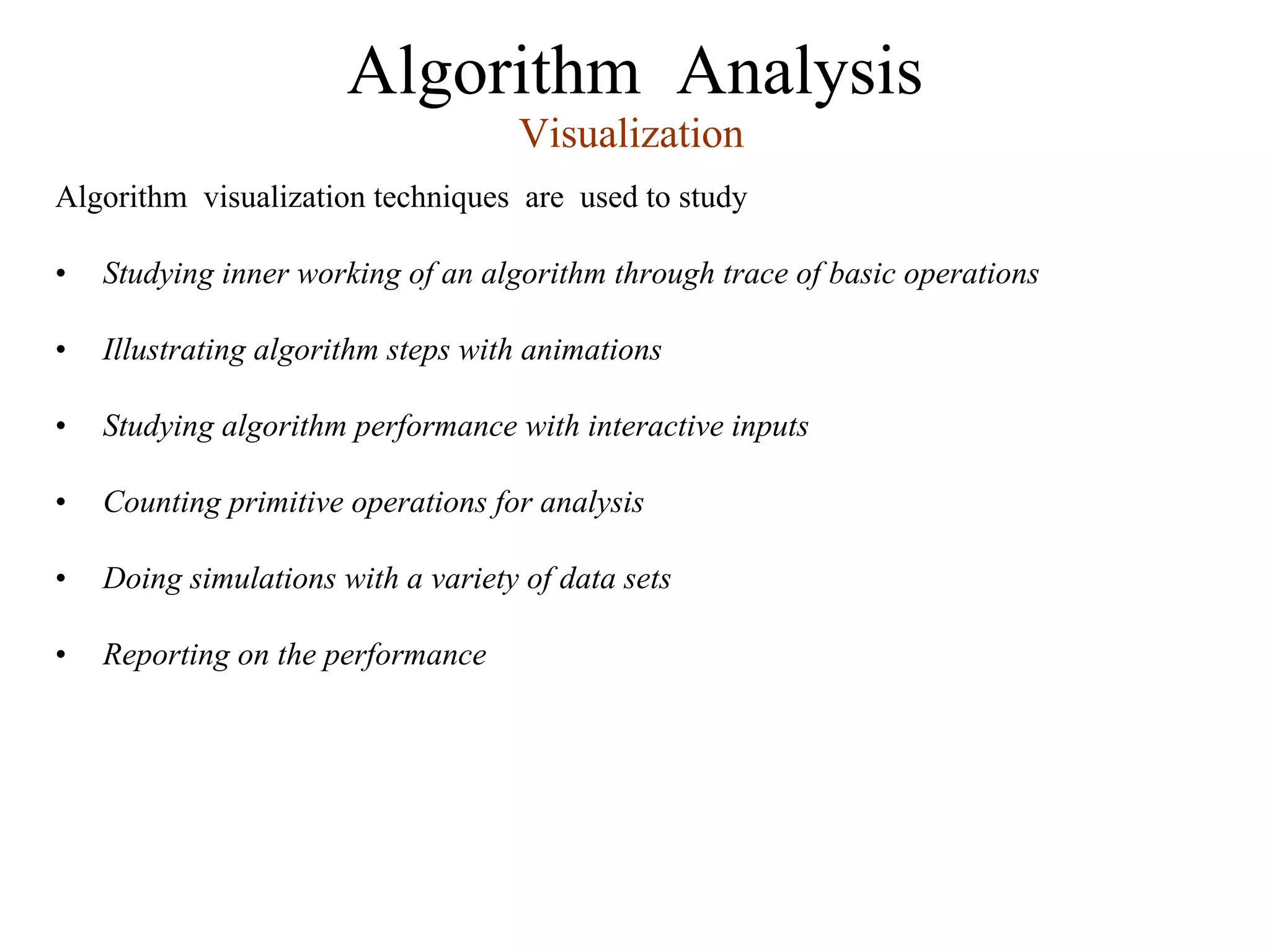 Algorithm Analysis
Algorithm visualization techniques are used to study
• Studying inner working of an algorithm through trace of basic operations
• Illustrating algorithm steps with animations
• Studying algorithm performance with interactive inputs
• Counting primitive operations for analysis
• Doing simulations with a variety of data sets
• Reporting on the performance
Visualization
 