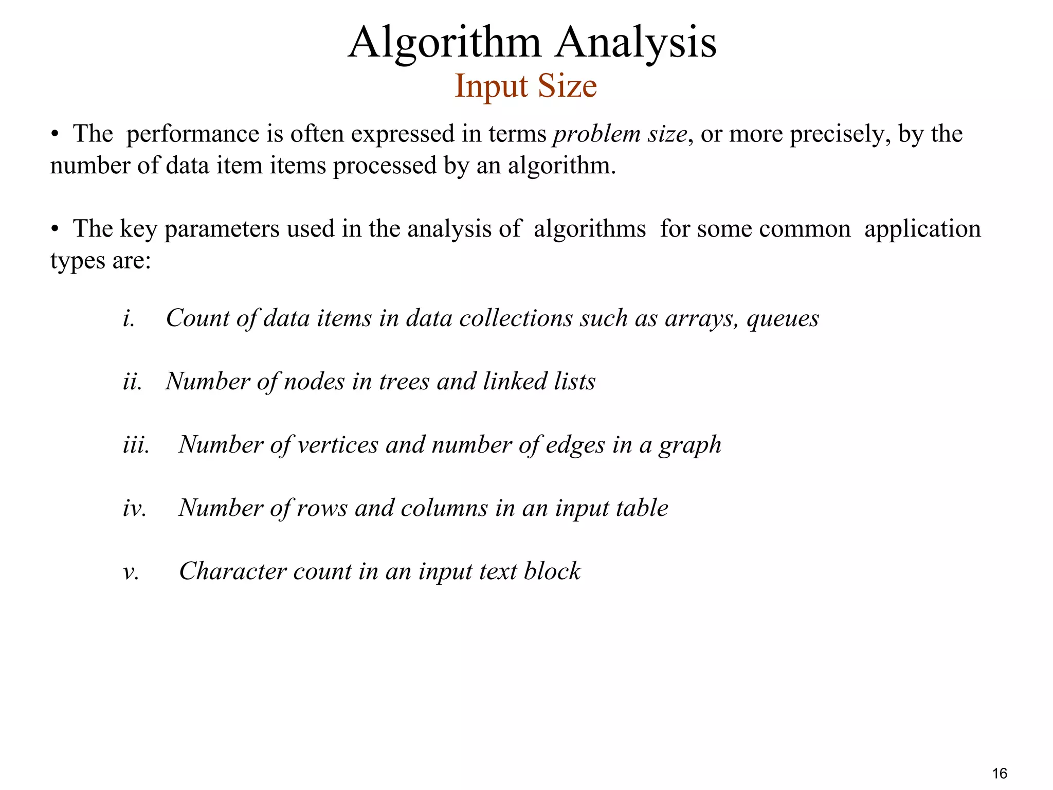 Algorithm Analysis
i. Count of data items in data collections such as arrays, queues
ii. Number of nodes in trees and linked lists
iii. Number of vertices and number of edges in a graph
iv. Number of rows and columns in an input table
v. Character count in an input text block
Input Size
• The performance is often expressed in terms problem size, or more precisely, by the
number of data item items processed by an algorithm.
• The key parameters used in the analysis of algorithms for some common application
types are:
16
 