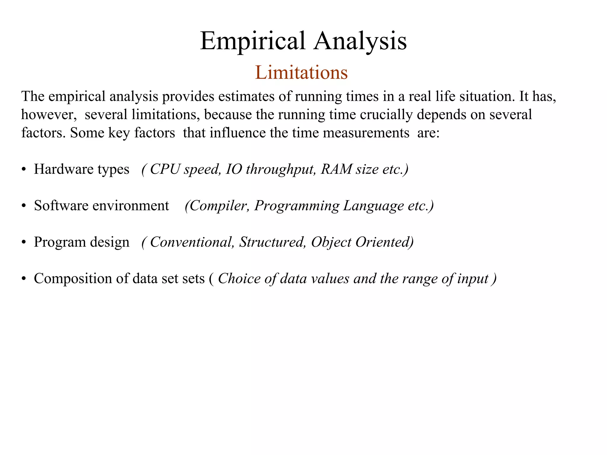 Empirical Analysis
Limitations
The empirical analysis provides estimates of running times in a real life situation. It has,
however, several limitations, because the running time crucially depends on several
factors. Some key factors that influence the time measurements are:
• Hardware types ( CPU speed, IO throughput, RAM size etc.)
• Software environment (Compiler, Programming Language etc.)
• Program design ( Conventional, Structured, Object Oriented)
• Composition of data set sets ( Choice of data values and the range of input )
 