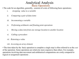 Analytical Analysis
i. Assigning value to a variable
ii. Comparing a pair of data items
iii. Incrementing a variable
iv. Performing arithmetic and floating point operations
v. Moving a data item from one storage location to another location
vi. Calling a procedure
vii. Returning a value
viii. Accessing an array element
Basic Operations
• The code for an algorithm, generally, consists of a mix of following basic operations:.
• The time taken by the basic operation to complete a single step is often referred to as the cost
of the operation. Some operations are relatively more expensive than others. For example,
operations involving data movement and arithmetical computations are costly compared to
logical or assignment operations .
 