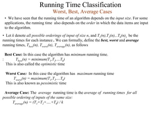 Running Time Classification
• Let k denote all possible orderings of input of size n, and T1(n),T2(n),..Tk(n)) be the
running times for each instance . We can formally, define the best, worst and average
running times, Tbest(n), Tworst(n), Taverage(n), as follows
Best Case: In this case the algorithm has minimum running time.
: Tbest(n) = minimum(T1,T2,…Tk)
This is also called the optimistic time
Worst Case: In this case the algorithm has maximum running time
Tworst(n) = maximum(T1,T2,…Tk)
This is also known as pessimistic time
Average Case: The average running time is the average of running times for all
possible ordering of inputs of the same size:
Taverage(n) = (T1+T2+….+Tk) / k
Worst, Best, Average Cases
• We have seen that the running time of an algorithm depends on the input size. For some
applications, the running time also depends on the order in which the data items are input
to the algorithm.
 