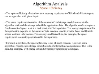 Algorithm Analysis
Space Efficiency
• The space efficiency determines total memory requirement of RAM and disk storage to
run an algorithm with given input.
• The space requirement consists of the amount of real storage needed to execute the
algorithm code and the storage to hold the application data. The algorithm code occupies a
fixed amount of space, which is independent of the input size. The storage requirement for
the application depends on the nature of data structure used to provide faster and flexible
access to stored information . For an arrays and linked lists, for example, the space
requirement is directly proportional to the input size.
• For most algorithms, the space efficiency is not of much concern. However, some
algorithms require extra storage to hold results of intermediate computations. This is the
case, for example, with merge sort and dynamic programming techniques.
 