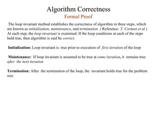 Algorithm Correctness
The loop invariant method establishes the correctness of algorithm in three steps, which
are known as initialization, maintenance, and termination ( Reference: T. Cormen et al )
At each step, the loop invariant is examined. If the loop conditions at each of the steps
hold true, then algorithm is said be correct.
Initialization: Loop invariant is true prior to execution of first iteration of the loop
Maintenance: If loop invariant is assumed to be true at some iteration, it remains true
after the next iteration
Termination: After the termination of the loop, the invariant holds true for the problem
size
Formal Proof
 