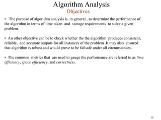 Algorithm Analysis
• The purpose of algorithm analysis is, in general , to determine the performance of
the algorithm in terms of time taken and storage requirements to solve a given
problem.
• An other objective can be to check whether the the algorithm produces consistent,
reliable, and accurate outputs for all instances of the problem .It may also ensured
that algorithm is robust and would prove to be failsafe under all circumstances.
• The common metrics that are used to gauge the performance are referred to as time
efficiency, space efficiency, and correctness.
Objectives
15
 