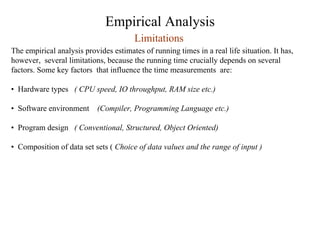 Empirical Analysis
Limitations
The empirical analysis provides estimates of running times in a real life situation. It has,
however, several limitations, because the running time crucially depends on several
factors. Some key factors that influence the time measurements are:
• Hardware types ( CPU speed, IO throughput, RAM size etc.)
• Software environment (Compiler, Programming Language etc.)
• Program design ( Conventional, Structured, Object Oriented)
• Composition of data set sets ( Choice of data values and the range of input )
 