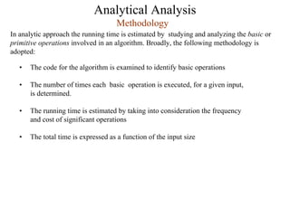 Analytical Analysis
In analytic approach the running time is estimated by studying and analyzing the basic or
primitive operations involved in an algorithm. Broadly, the following methodology is
adopted:
Methodology
• The code for the algorithm is examined to identify basic operations
• The number of times each basic operation is executed, for a given input,
is determined.
• The running time is estimated by taking into consideration the frequency
and cost of significant operations
• The total time is expressed as a function of the input size
 