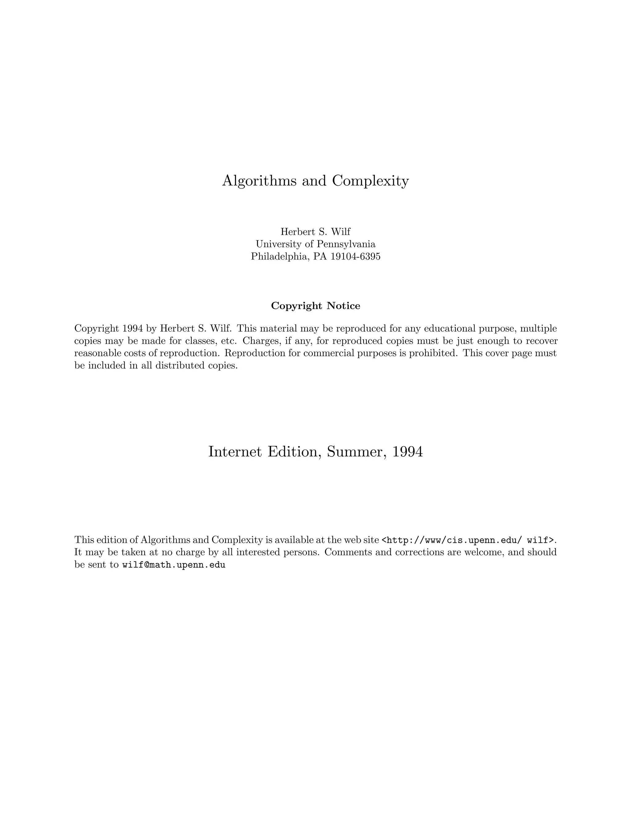 Algorithms and Complexity
Herbert S. Wilf
University of Pennsylvania
Philadelphia, PA 19104-6395
Copyright Notice
Copyright 1994 by Herbert S. Wilf. This material may be reproduced for any educational purpose, multiple
copies may be made for classes, etc. Charges, if any, for reproduced copies must be just enough to recover
reasonable costs of reproduction. Reproduction for commercial purposes is prohibited. This cover page must
be included in all distributed copies.
Internet Edition, Summer, 1994
This edition of Algorithms and Complexity is available at the web site <http://www/cis.upenn.edu/ wilf>.
It may be taken at no charge by all interested persons. Comments and corrections are welcome, and should
be sent to wilf@math.upenn.edu
 