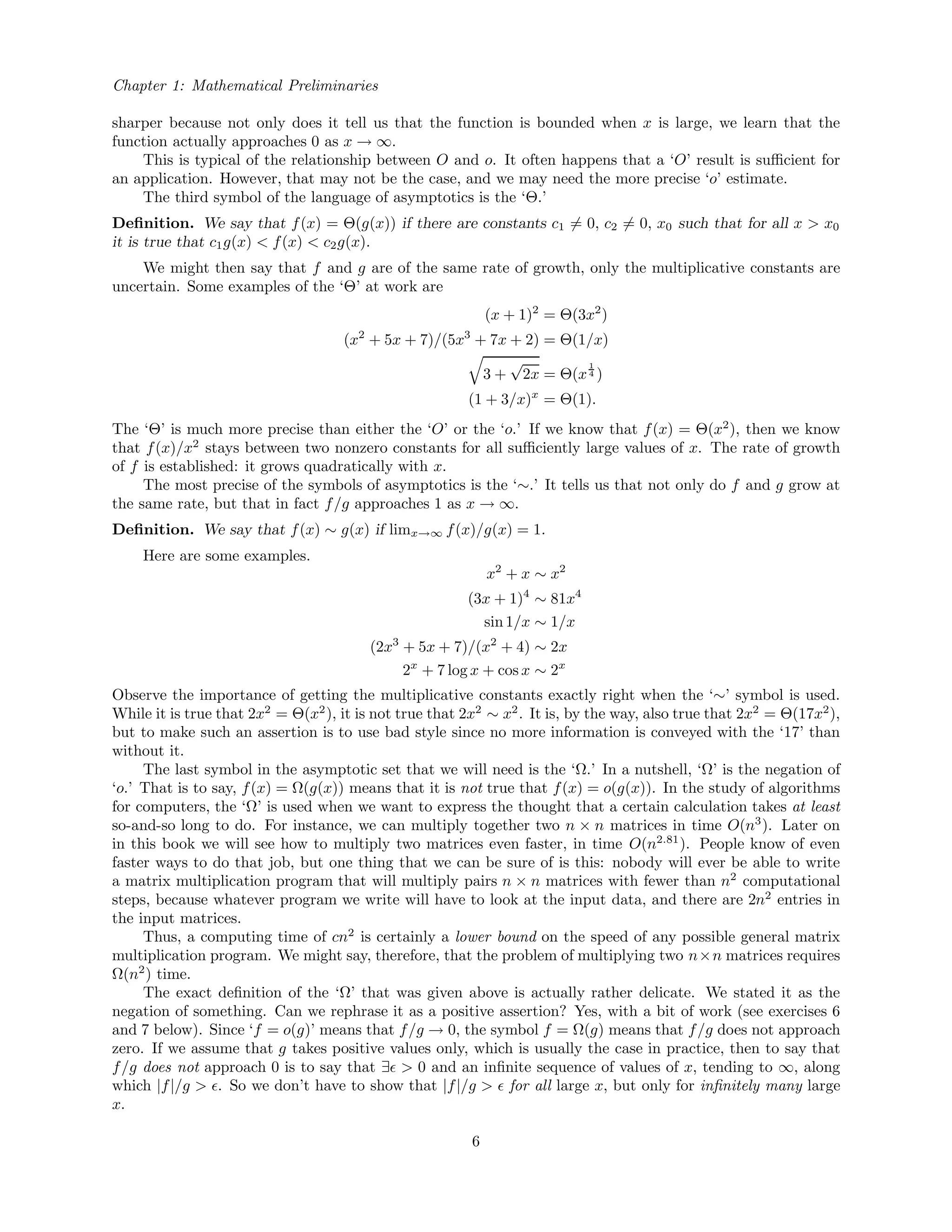 Chapter 1: Mathematical Preliminaries
sharper because not only does it tell us that the function is bounded when x is large, we learn that the
function actually approaches 0 as x → ∞.
This is typical of the relationship between O and o. It often happens that a ‘O’ result is suﬃcient for
an application. However, that may not be the case, and we may need the more precise ‘o’ estimate.
The third symbol of the language of asymptotics is the ‘Θ.’
Deﬁnition. We say that f(x) = Θ(g(x)) if there are constants c1 = 0, c2 = 0, x0 such that for all x > x0
it is true that c1g(x) < f(x) < c2g(x).
We might then say that f and g are of the same rate of growth, only the multiplicative constants are
uncertain. Some examples of the ‘Θ’ at work are
(x + 1)2
= Θ(3x2
)
(x2
+ 5x + 7)/(5x3
+ 7x + 2) = Θ(1/x)
3 +
√
2x = Θ(x
1
4 )
(1 + 3/x)x
= Θ(1).
The ‘Θ’ is much more precise than either the ‘O’ or the ‘o.’ If we know that f(x) = Θ(x2
), then we know
that f(x)/x2
stays between two nonzero constants for all suﬃciently large values of x. The rate of growth
of f is established: it grows quadratically with x.
The most precise of the symbols of asymptotics is the ‘∼.’ It tells us that not only do f and g grow at
the same rate, but that in fact f/g approaches 1 as x → ∞.
Deﬁnition. We say that f(x) ∼ g(x) if limx→∞ f(x)/g(x) = 1.
Here are some examples.
x2
+ x ∼ x2
(3x + 1)4
∼ 81x4
sin 1/x ∼ 1/x
(2x3
+ 5x + 7)/(x2
+ 4) ∼ 2x
2x
+ 7 log x + cos x ∼ 2x
Observe the importance of getting the multiplicative constants exactly right when the ‘∼’ symbol is used.
While it is true that 2x2
= Θ(x2
), it is not true that 2x2
∼ x2
. It is, by the way, also true that 2x2
= Θ(17x2
),
but to make such an assertion is to use bad style since no more information is conveyed with the ‘17’ than
without it.
The last symbol in the asymptotic set that we will need is the ‘Ω.’ In a nutshell, ‘Ω’ is the negation of
‘o.’ That is to say, f(x) = Ω(g(x)) means that it is not true that f(x) = o(g(x)). In the study of algorithms
for computers, the ‘Ω’ is used when we want to express the thought that a certain calculation takes at least
so-and-so long to do. For instance, we can multiply together two n × n matrices in time O(n3
). Later on
in this book we will see how to multiply two matrices even faster, in time O(n2.81
). People know of even
faster ways to do that job, but one thing that we can be sure of is this: nobody will ever be able to write
a matrix multiplication program that will multiply pairs n × n matrices with fewer than n2
computational
steps, because whatever program we write will have to look at the input data, and there are 2n2
entries in
the input matrices.
Thus, a computing time of cn2
is certainly a lower bound on the speed of any possible general matrix
multiplication program. We might say, therefore, that the problem of multiplying two n×n matrices requires
Ω(n2
) time.
The exact deﬁnition of the ‘Ω’ that was given above is actually rather delicate. We stated it as the
negation of something. Can we rephrase it as a positive assertion? Yes, with a bit of work (see exercises 6
and 7 below). Since ‘f = o(g)’ means that f/g → 0, the symbol f = Ω(g) means that f/g does not approach
zero. If we assume that g takes positive values only, which is usually the case in practice, then to say that
f/g does not approach 0 is to say that ∃ > 0 and an inﬁnite sequence of values of x, tending to ∞, along
which |f|/g > . So we don’t have to show that |f|/g > for all large x, but only for inﬁnitely many large
x.
6
 