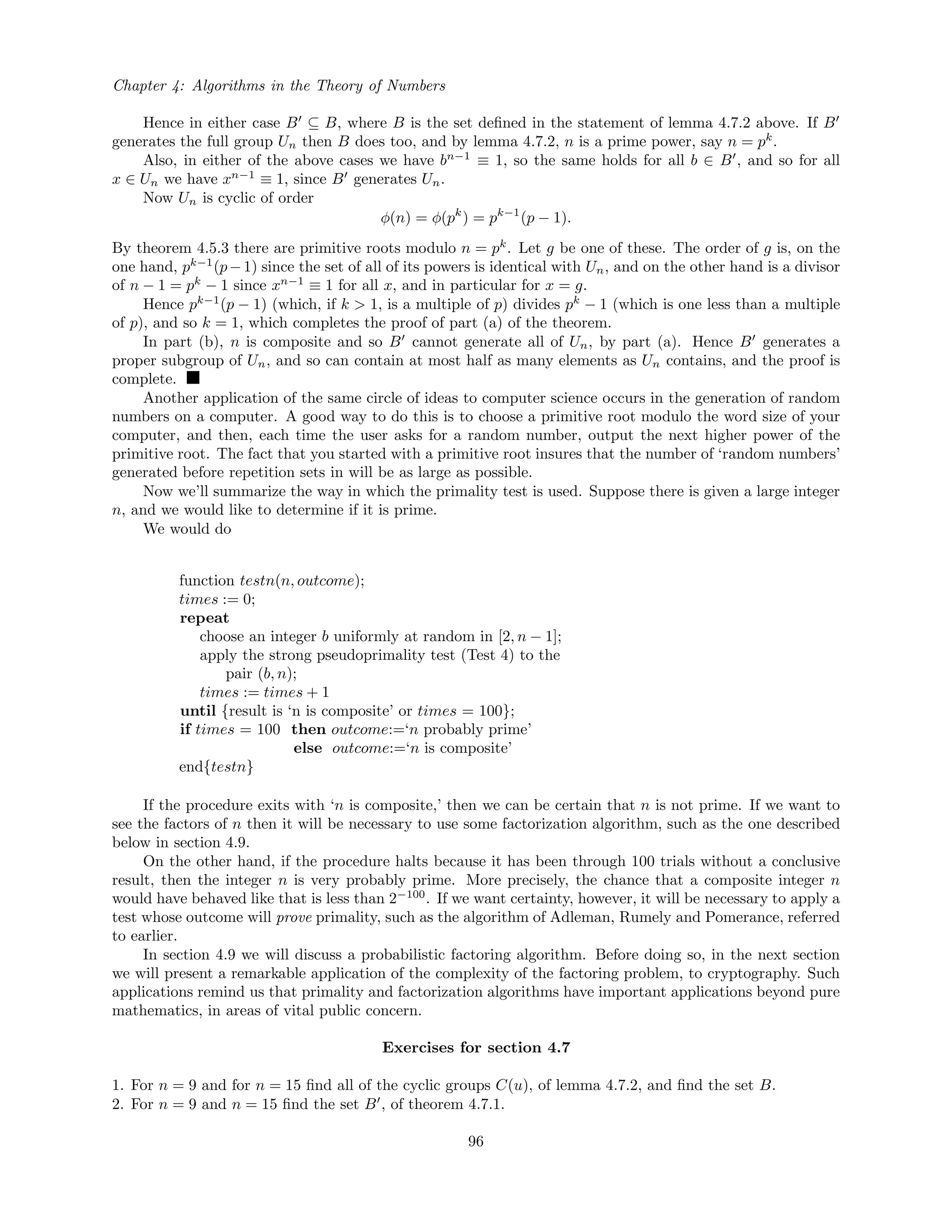 Chapter 4: Algorithms in the Theory of Numbers
Hence in either case B ⊆ B, where B is the set deﬁned in the statement of lemma 4.7.2 above. If B
generates the full group Un then B does too, and by lemma 4.7.2, n is a prime power, say n = pk
.
Also, in either of the above cases we have bn−1
≡ 1, so the same holds for all b ∈ B , and so for all
x ∈ Un we have xn−1
≡ 1, since B generates Un.
Now Un is cyclic of order
φ(n) = φ(pk
) = pk−1
(p − 1).
By theorem 4.5.3 there are primitive roots modulo n = pk
. Let g be one of these. The order of g is, on the
one hand, pk−1
(p−1) since the set of all of its powers is identical with Un, and on the other hand is a divisor
of n − 1 = pk
− 1 since xn−1
≡ 1 for all x, and in particular for x = g.
Hence pk−1
(p − 1) (which, if k > 1, is a multiple of p) divides pk
− 1 (which is one less than a multiple
of p), and so k = 1, which completes the proof of part (a) of the theorem.
In part (b), n is composite and so B cannot generate all of Un, by part (a). Hence B generates a
proper subgroup of Un, and so can contain at most half as many elements as Un contains, and the proof is
complete.
Another application of the same circle of ideas to computer science occurs in the generation of random
numbers on a computer. A good way to do this is to choose a primitive root modulo the word size of your
computer, and then, each time the user asks for a random number, output the next higher power of the
primitive root. The fact that you started with a primitive root insures that the number of ‘random numbers’
generated before repetition sets in will be as large as possible.
Now we’ll summarize the way in which the primality test is used. Suppose there is given a large integer
n, and we would like to determine if it is prime.
We would do
function testn(n, outcome);
times := 0;
repeat
choose an integer b uniformly at random in [2, n − 1];
apply the strong pseudoprimality test (Test 4) to the
pair (b, n);
times := times + 1
until {result is ‘n is composite’ or times = 100};
if times = 100 then outcome:=‘n probably prime’
else outcome:=‘n is composite’
end{testn}
If the procedure exits with ‘n is composite,’ then we can be certain that n is not prime. If we want to
see the factors of n then it will be necessary to use some factorization algorithm, such as the one described
below in section 4.9.
On the other hand, if the procedure halts because it has been through 100 trials without a conclusive
result, then the integer n is very probably prime. More precisely, the chance that a composite integer n
would have behaved like that is less than 2−100
. If we want certainty, however, it will be necessary to apply a
test whose outcome will prove primality, such as the algorithm of Adleman, Rumely and Pomerance, referred
to earlier.
In section 4.9 we will discuss a probabilistic factoring algorithm. Before doing so, in the next section
we will present a remarkable application of the complexity of the factoring problem, to cryptography. Such
applications remind us that primality and factorization algorithms have important applications beyond pure
mathematics, in areas of vital public concern.
Exercises for section 4.7
1. For n = 9 and for n = 15 ﬁnd all of the cyclic groups C(u), of lemma 4.7.2, and ﬁnd the set B.
2. For n = 9 and n = 15 ﬁnd the set B , of theorem 4.7.1.
96
 