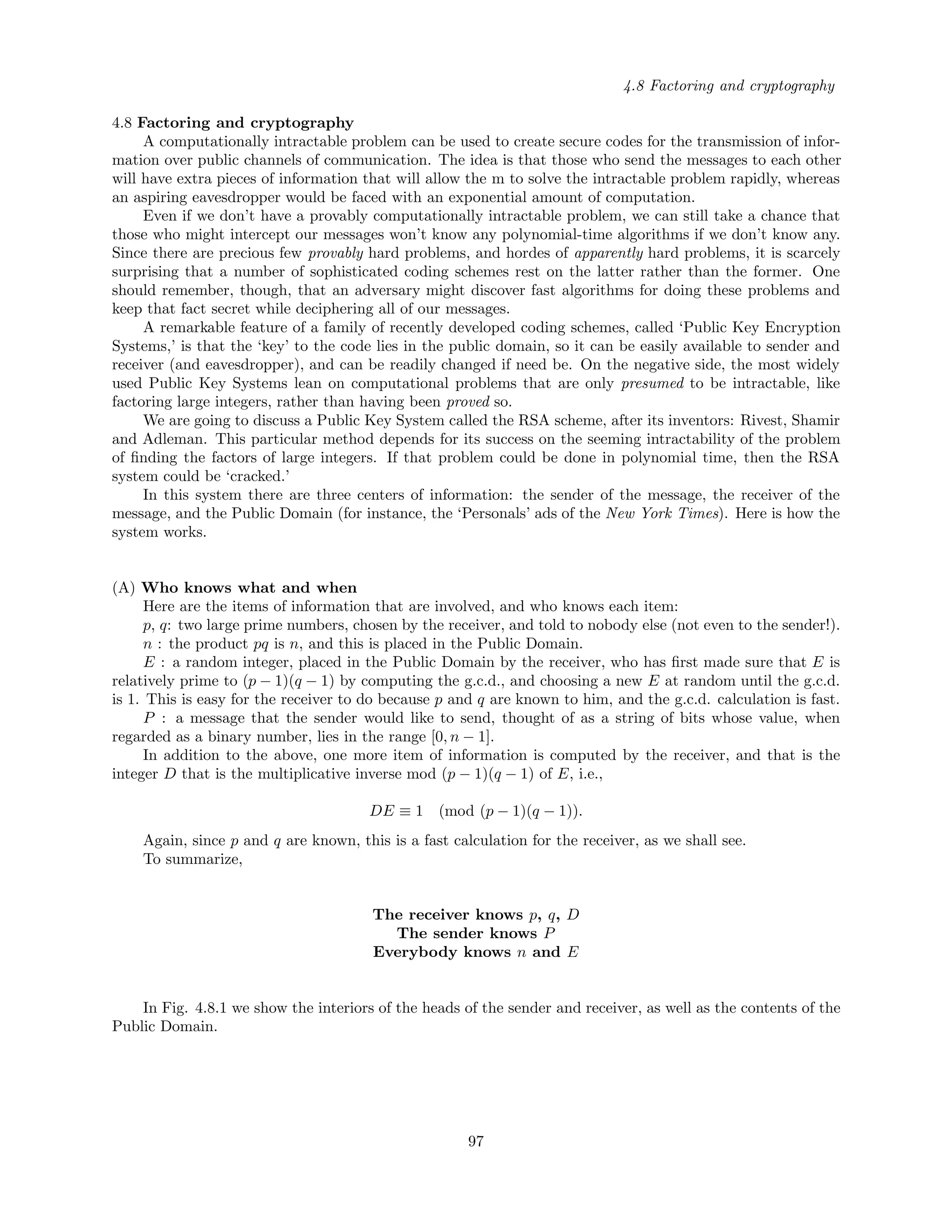 4.8 Factoring and cryptography
4.8 Factoring and cryptography
A computationally intractable problem can be used to create secure codes for the transmission of infor-
mation over public channels of communication. The idea is that those who send the messages to each other
will have extra pieces of information that will allow the m to solve the intractable problem rapidly, whereas
an aspiring eavesdropper would be faced with an exponential amount of computation.
Even if we don’t have a provably computationally intractable problem, we can still take a chance that
those who might intercept our messages won’t know any polynomial-time algorithms if we don’t know any.
Since there are precious few provably hard problems, and hordes of apparently hard problems, it is scarcely
surprising that a number of sophisticated coding schemes rest on the latter rather than the former. One
should remember, though, that an adversary might discover fast algorithms for doing these problems and
keep that fact secret while deciphering all of our messages.
A remarkable feature of a family of recently developed coding schemes, called ‘Public Key Encryption
Systems,’ is that the ‘key’ to the code lies in the public domain, so it can be easily available to sender and
receiver (and eavesdropper), and can be readily changed if need be. On the negative side, the most widely
used Public Key Systems lean on computational problems that are only presumed to be intractable, like
factoring large integers, rather than having been proved so.
We are going to discuss a Public Key System called the RSA scheme, after its inventors: Rivest, Shamir
and Adleman. This particular method depends for its success on the seeming intractability of the problem
of ﬁnding the factors of large integers. If that problem could be done in polynomial time, then the RSA
system could be ‘cracked.’
In this system there are three centers of information: the sender of the message, the receiver of the
message, and the Public Domain (for instance, the ‘Personals’ ads of the New York Times). Here is how the
system works.
(A) Who knows what and when
Here are the items of information that are involved, and who knows each item:
p, q: two large prime numbers, chosen by the receiver, and told to nobody else (not even to the sender!).
n : the product pq is n, and this is placed in the Public Domain.
E : a random integer, placed in the Public Domain by the receiver, who has ﬁrst made sure that E is
relatively prime to (p − 1)(q − 1) by computing the g.c.d., and choosing a new E at random until the g.c.d.
is 1. This is easy for the receiver to do because p and q are known to him, and the g.c.d. calculation is fast.
P : a message that the sender would like to send, thought of as a string of bits whose value, when
regarded as a binary number, lies in the range [0, n − 1].
In addition to the above, one more item of information is computed by the receiver, and that is the
integer D that is the multiplicative inverse mod (p − 1)(q − 1) of E, i.e.,
DE ≡ 1 (mod (p − 1)(q − 1)).
Again, since p and q are known, this is a fast calculation for the receiver, as we shall see.
To summarize,
The receiver knows p, q, D
The sender knows P
Everybody knows n and E
In Fig. 4.8.1 we show the interiors of the heads of the sender and receiver, as well as the contents of the
Public Domain.
97
 