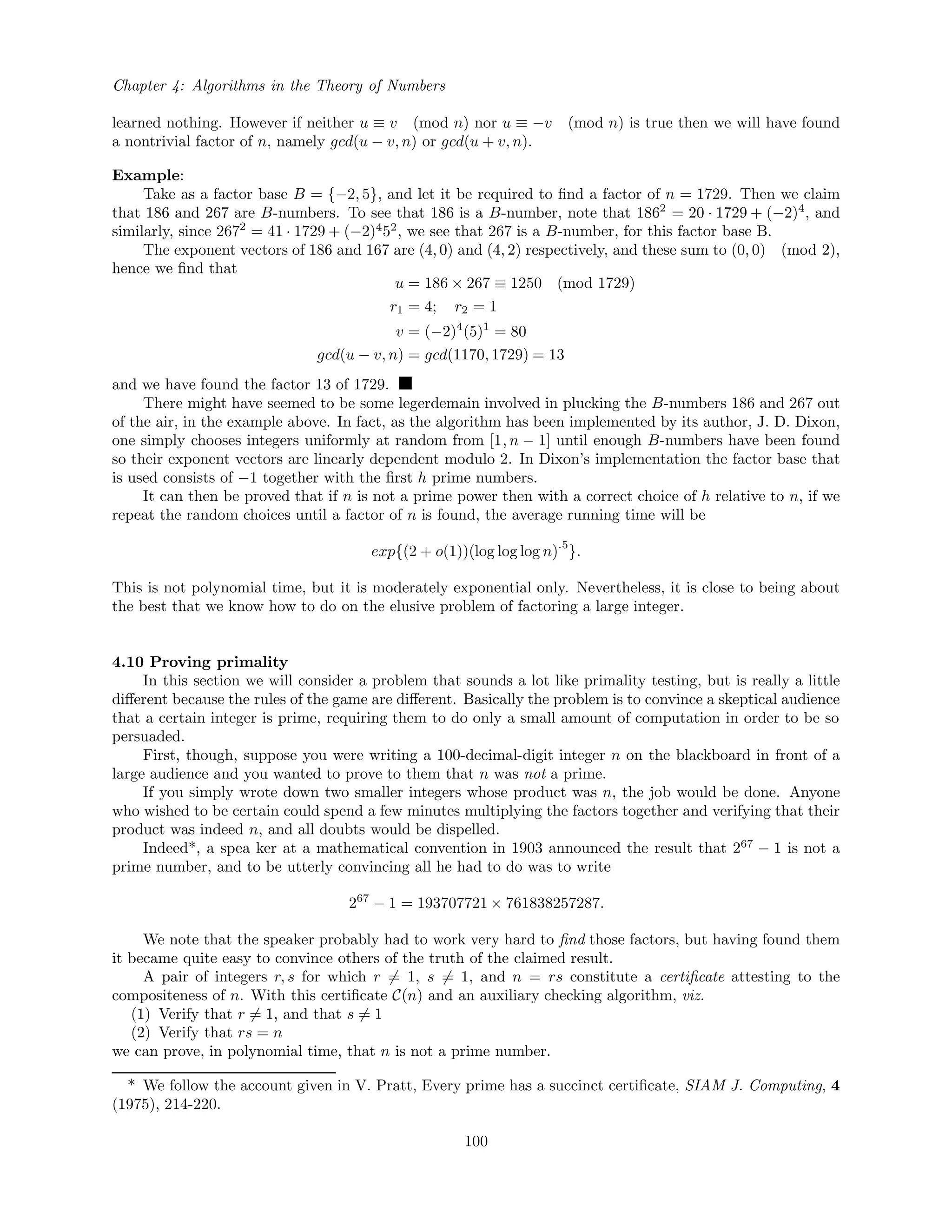 Chapter 4: Algorithms in the Theory of Numbers
learned nothing. However if neither u ≡ v (mod n) nor u ≡ −v (mod n) is true then we will have found
a nontrivial factor of n, namely gcd(u − v, n) or gcd(u + v, n).
Example:
Take as a factor base B = {−2, 5}, and let it be required to ﬁnd a factor of n = 1729. Then we claim
that 186 and 267 are B-numbers. To see that 186 is a B-number, note that 1862
= 20 · 1729 + (−2)4
, and
similarly, since 2672
= 41 · 1729 + (−2)4
52
, we see that 267 is a B-number, for this factor base B.
The exponent vectors of 186 and 167 are (4, 0) and (4, 2) respectively, and these sum to (0, 0) (mod 2),
hence we ﬁnd that
u = 186 × 267 ≡ 1250 (mod 1729)
r1 = 4; r2 = 1
v = (−2)4
(5)1
= 80
gcd(u − v, n) = gcd(1170, 1729) = 13
and we have found the factor 13 of 1729.
There might have seemed to be some legerdemain involved in plucking the B-numbers 186 and 267 out
of the air, in the example above. In fact, as the algorithm has been implemented by its author, J. D. Dixon,
one simply chooses integers uniformly at random from [1, n − 1] until enough B-numbers have been found
so their exponent vectors are linearly dependent modulo 2. In Dixon’s implementation the factor base that
is used consists of −1 together with the ﬁrst h prime numbers.
It can then be proved that if n is not a prime power then with a correct choice of h relative to n, if we
repeat the random choices until a factor of n is found, the average running time will be
exp{(2 + o(1))(log log log n)
.5
}.
This is not polynomial time, but it is moderately exponential only. Nevertheless, it is close to being about
the best that we know how to do on the elusive problem of factoring a large integer.
4.10 Proving primality
In this section we will consider a problem that sounds a lot like primality testing, but is really a little
diﬀerent because the rules of the game are diﬀerent. Basically the problem is to convince a skeptical audience
that a certain integer is prime, requiring them to do only a small amount of computation in order to be so
persuaded.
First, though, suppose you were writing a 100-decimal-digit integer n on the blackboard in front of a
large audience and you wanted to prove to them that n was not a prime.
If you simply wrote down two smaller integers whose product was n, the job would be done. Anyone
who wished to be certain could spend a few minutes multiplying the factors together and verifying that their
product was indeed n, and all doubts would be dispelled.
Indeed*, a spea ker at a mathematical convention in 1903 announced the result that 267
− 1 is not a
prime number, and to be utterly convincing all he had to do was to write
267
− 1 = 193707721 × 761838257287.
We note that the speaker probably had to work very hard to ﬁnd those factors, but having found them
it became quite easy to convince others of the truth of the claimed result.
A pair of integers r, s for which r = 1, s = 1, and n = rs constitute a certiﬁcate attesting to the
compositeness of n. With this certiﬁcate C(n) and an auxiliary checking algorithm, viz.
(1) Verify that r = 1, and that s = 1
(2) Verify that rs = n
we can prove, in polynomial time, that n is not a prime number.
* We follow the account given in V. Pratt, Every prime has a succinct certiﬁcate, SIAM J. Computing, 4
(1975), 214-220.
100
 