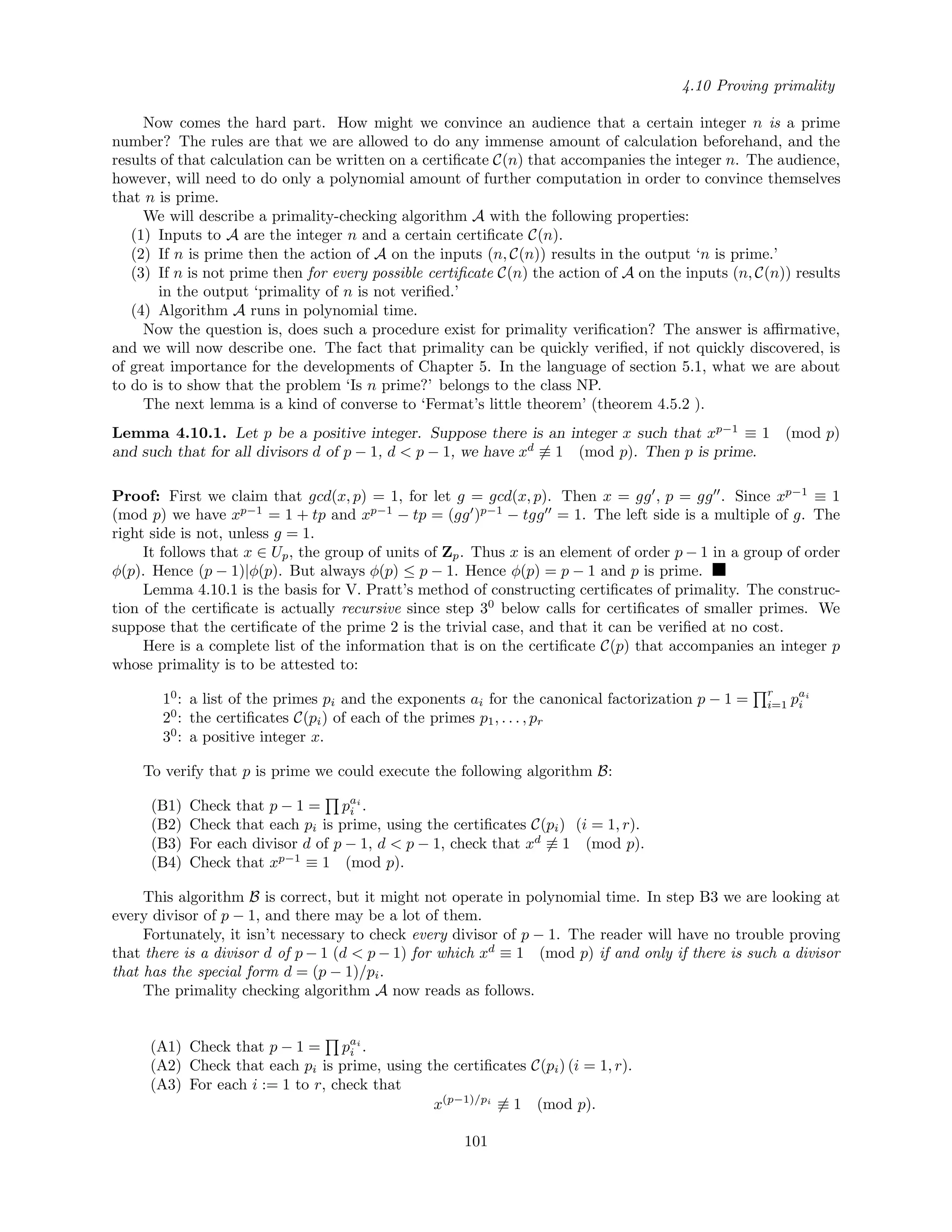 4.10 Proving primality
Now comes the hard part. How might we convince an audience that a certain integer n is a prime
number? The rules are that we are allowed to do any immense amount of calculation beforehand, and the
results of that calculation can be written on a certiﬁcate C(n) that accompanies the integer n. The audience,
however, will need to do only a polynomial amount of further computation in order to convince themselves
that n is prime.
We will describe a primality-checking algorithm A with the following properties:
(1) Inputs to A are the integer n and a certain certiﬁcate C(n).
(2) If n is prime then the action of A on the inputs (n, C(n)) results in the output ‘n is prime.’
(3) If n is not prime then for every possible certiﬁcate C(n) the action of A on the inputs (n, C(n)) results
in the output ‘primality of n is not veriﬁed.’
(4) Algorithm A runs in polynomial time.
Now the question is, does such a procedure exist for primality veriﬁcation? The answer is aﬃrmative,
and we will now describe one. The fact that primality can be quickly veriﬁed, if not quickly discovered, is
of great importance for the developments of Chapter 5. In the language of section 5.1, what we are about
to do is to show that the problem ‘Is n prime?’ belongs to the class NP.
The next lemma is a kind of converse to ‘Fermat’s little theorem’ (theorem 4.5.2 ).
Lemma 4.10.1. Let p be a positive integer. Suppose there is an integer x such that xp−1
≡ 1 (mod p)
and such that for all divisors d of p − 1, d < p − 1, we have xd
≡ 1 (mod p). Then p is prime.
Proof: First we claim that gcd(x, p) = 1, for let g = gcd(x, p). Then x = gg , p = gg . Since xp−1
≡ 1
(mod p) we have xp−1
= 1 + tp and xp−1
− tp = (gg )p−1
− tgg = 1. The left side is a multiple of g. The
right side is not, unless g = 1.
It follows that x ∈ Up, the group of units of Zp. Thus x is an element of order p − 1 in a group of order
φ(p). Hence (p − 1)|φ(p). But always φ(p) ≤ p − 1. Hence φ(p) = p − 1 and p is prime.
Lemma 4.10.1 is the basis for V. Pratt’s method of constructing certiﬁcates of primality. The construc-
tion of the certiﬁcate is actually recursive since step 30
below calls for certiﬁcates of smaller primes. We
suppose that the certiﬁcate of the prime 2 is the trivial case, and that it can be veriﬁed at no cost.
Here is a complete list of the information that is on the certiﬁcate C(p) that accompanies an integer p
whose primality is to be attested to:
10
: a list of the primes pi and the exponents ai for the canonical factorization p − 1 =
r
i=1 pai
i
20
: the certiﬁcates C(pi) of each of the primes p1, . . . , pr
30
: a positive integer x.
To verify that p is prime we could execute the following algorithm B:
(B1) Check that p − 1 = pai
i .
(B2) Check that each pi is prime, using the certiﬁcates C(pi) (i = 1, r).
(B3) For each divisor d of p − 1, d < p − 1, check that xd
≡ 1 (mod p).
(B4) Check that xp−1
≡ 1 (mod p).
This algorithm B is correct, but it might not operate in polynomial time. In step B3 we are looking at
every divisor of p − 1, and there may be a lot of them.
Fortunately, it isn’t necessary to check every divisor of p − 1. The reader will have no trouble proving
that there is a divisor d of p − 1 (d < p − 1) for which xd
≡ 1 (mod p) if and only if there is such a divisor
that has the special form d = (p − 1)/pi.
The primality checking algorithm A now reads as follows.
(A1) Check that p − 1 = pai
i .
(A2) Check that each pi is prime, using the certiﬁcates C(pi) (i = 1, r).
(A3) For each i := 1 to r, check that
x(p−1)/pi
≡ 1 (mod p).
101
 
