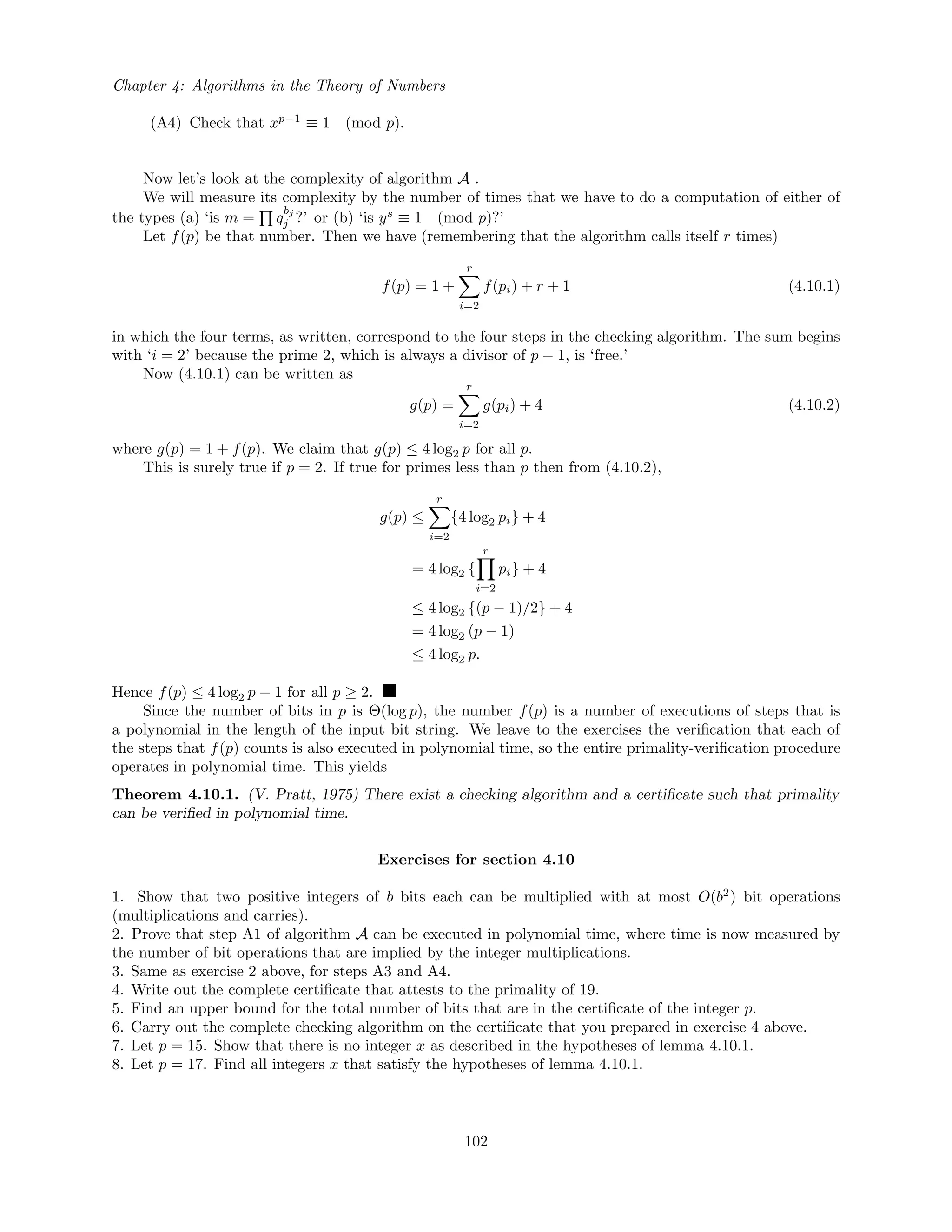 Chapter 4: Algorithms in the Theory of Numbers
(A4) Check that xp−1
≡ 1 (mod p).
Now let’s look at the complexity of algorithm A .
We will measure its complexity by the number of times that we have to do a computation of either of
the types (a) ‘is m = q
bj
j ?’ or (b) ‘is ys
≡ 1 (mod p)?’
Let f(p) be that number. Then we have (remembering that the algorithm calls itself r times)
f(p) = 1 +
r
i=2
f(pi) + r + 1 (4.10.1)
in which the four terms, as written, correspond to the four steps in the checking algorithm. The sum begins
with ‘i = 2’ because the prime 2, which is always a divisor of p − 1, is ‘free.’
Now (4.10.1) can be written as
g(p) =
r
i=2
g(pi) + 4 (4.10.2)
where g(p) = 1 + f(p). We claim that g(p) ≤ 4 log2 p for all p.
This is surely true if p = 2. If true for primes less than p then from (4.10.2),
g(p) ≤
r
i=2
{4 log2 pi} + 4
= 4 log2 {
r
i=2
pi} + 4
≤ 4 log2 {(p − 1)/2} + 4
= 4 log2 (p − 1)
≤ 4 log2 p.
Hence f(p) ≤ 4 log2 p − 1 for all p ≥ 2.
Since the number of bits in p is Θ(log p), the number f(p) is a number of executions of steps that is
a polynomial in the length of the input bit string. We leave to the exercises the veriﬁcation that each of
the steps that f(p) counts is also executed in polynomial time, so the entire primality-veriﬁcation procedure
operates in polynomial time. This yields
Theorem 4.10.1. (V. Pratt, 1975) There exist a checking algorithm and a certiﬁcate such that primality
can be veriﬁed in polynomial time.
Exercises for section 4.10
1. Show that two positive integers of b bits each can be multiplied with at most O(b2
) bit operations
(multiplications and carries).
2. Prove that step A1 of algorithm A can be executed in polynomial time, where time is now measured by
the number of bit operations that are implied by the integer multiplications.
3. Same as exercise 2 above, for steps A3 and A4.
4. Write out the complete certiﬁcate that attests to the primality of 19.
5. Find an upper bound for the total number of bits that are in the certiﬁcate of the integer p.
6. Carry out the complete checking algorithm on the certiﬁcate that you prepared in exercise 4 above.
7. Let p = 15. Show that there is no integer x as described in the hypotheses of lemma 4.10.1.
8. Let p = 17. Find all integers x that satisfy the hypotheses of lemma 4.10.1.
102
 