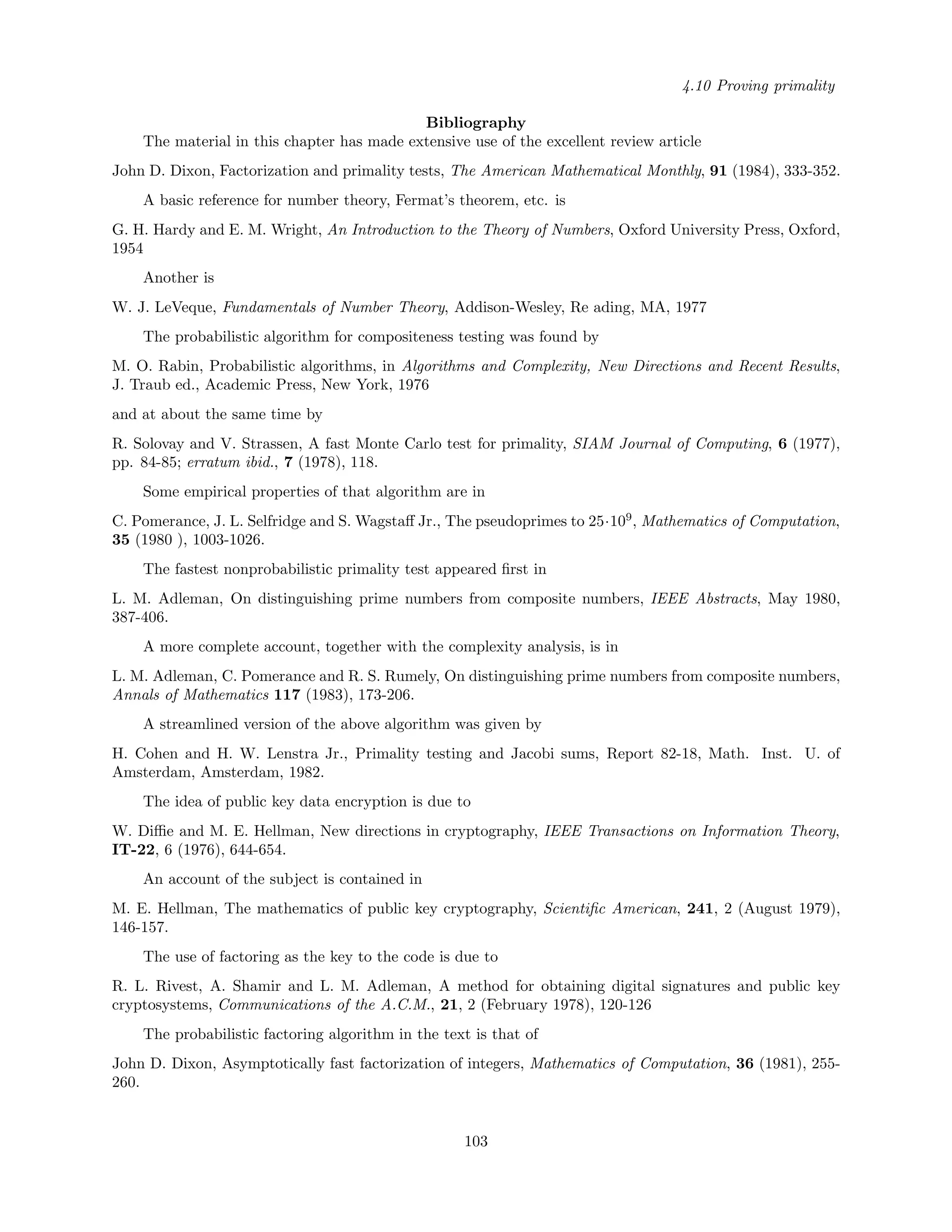 4.10 Proving primality
Bibliography
The material in this chapter has made extensive use of the excellent review article
John D. Dixon, Factorization and primality tests, The American Mathematical Monthly, 91 (1984), 333-352.
A basic reference for number theory, Fermat’s theorem, etc. is
G. H. Hardy and E. M. Wright, An Introduction to the Theory of Numbers, Oxford University Press, Oxford,
1954
Another is
W. J. LeVeque, Fundamentals of Number Theory, Addison-Wesley, Re ading, MA, 1977
The probabilistic algorithm for compositeness testing was found by
M. O. Rabin, Probabilistic algorithms, in Algorithms and Complexity, New Directions and Recent Results,
J. Traub ed., Academic Press, New York, 1976
and at about the same time by
R. Solovay and V. Strassen, A fast Monte Carlo test for primality, SIAM Journal of Computing, 6 (1977),
pp. 84-85; erratum ibid., 7 (1978), 118.
Some empirical properties of that algorithm are in
C. Pomerance, J. L. Selfridge and S. Wagstaﬀ Jr., The pseudoprimes to 25·109
, Mathematics of Computation,
35 (1980 ), 1003-1026.
The fastest nonprobabilistic primality test appeared ﬁrst in
L. M. Adleman, On distinguishing prime numbers from composite numbers, IEEE Abstracts, May 1980,
387-406.
A more complete account, together with the complexity analysis, is in
L. M. Adleman, C. Pomerance and R. S. Rumely, On distinguishing prime numbers from composite numbers,
Annals of Mathematics 117 (1983), 173-206.
A streamlined version of the above algorithm was given by
H. Cohen and H. W. Lenstra Jr., Primality testing and Jacobi sums, Report 82-18, Math. Inst. U. of
Amsterdam, Amsterdam, 1982.
The idea of public key data encryption is due to
W. Diﬃe and M. E. Hellman, New directions in cryptography, IEEE Transactions on Information Theory,
IT-22, 6 (1976), 644-654.
An account of the subject is contained in
M. E. Hellman, The mathematics of public key cryptography, Scientiﬁc American, 241, 2 (August 1979),
146-157.
The use of factoring as the key to the code is due to
R. L. Rivest, A. Shamir and L. M. Adleman, A method for obtaining digital signatures and public key
cryptosystems, Communications of the A.C.M., 21, 2 (February 1978), 120-126
The probabilistic factoring algorithm in the text is that of
John D. Dixon, Asymptotically fast factorization of integers, Mathematics of Computation, 36 (1981), 255-
260.
103
 
