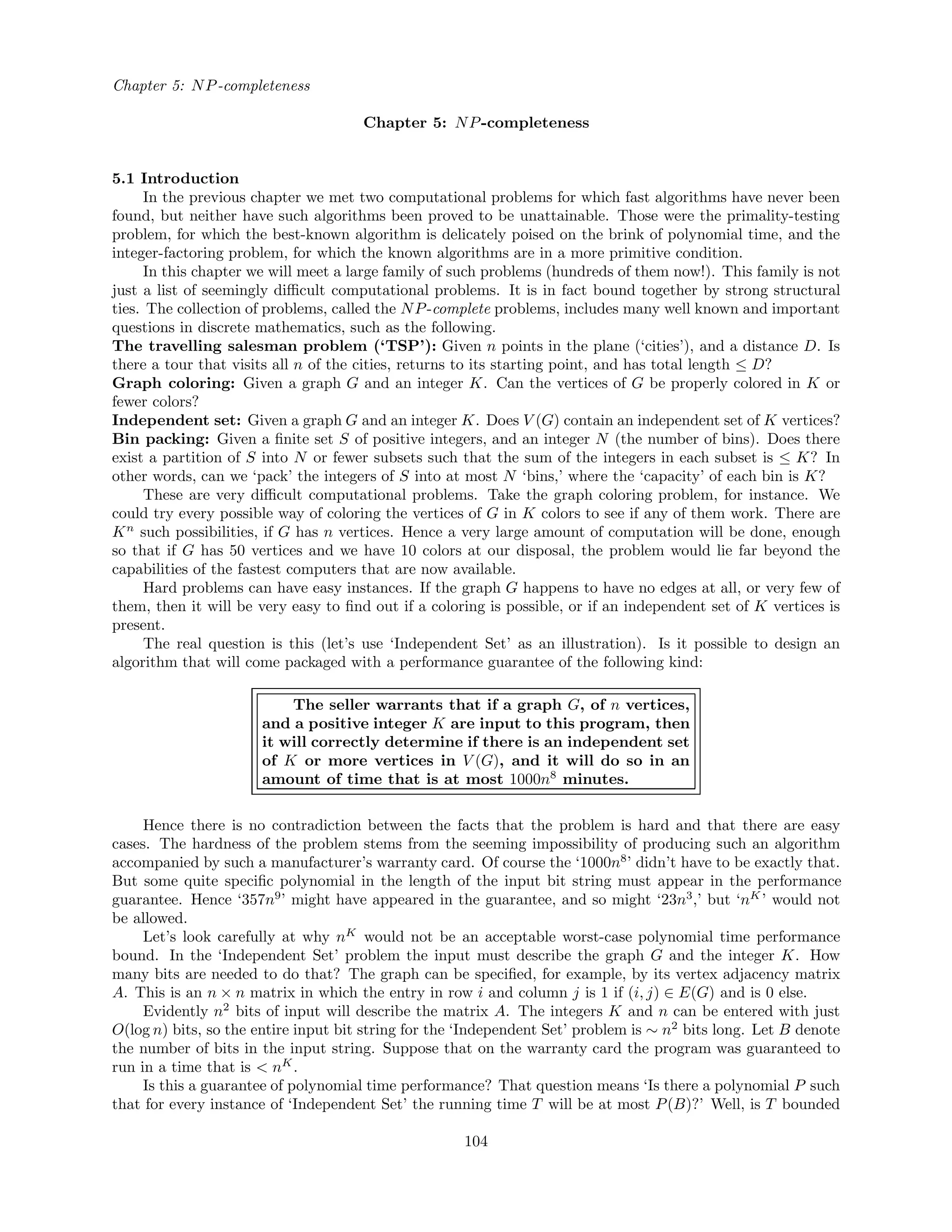 Chapter 5: NP-completeness
Chapter 5: NP-completeness
5.1 Introduction
In the previous chapter we met two computational problems for which fast algorithms have never been
found, but neither have such algorithms been proved to be unattainable. Those were the primality-testing
problem, for which the best-known algorithm is delicately poised on the brink of polynomial time, and the
integer-factoring problem, for which the known algorithms are in a more primitive condition.
In this chapter we will meet a large family of such problems (hundreds of them now!). This family is not
just a list of seemingly diﬃcult computational problems. It is in fact bound together by strong structural
ties. The collection of problems, called the NP-complete problems, includes many well known and important
questions in discrete mathematics, such as the following.
The travelling salesman problem (‘TSP’): Given n points in the plane (‘cities’), and a distance D. Is
there a tour that visits all n of the cities, returns to its starting point, and has total length ≤ D?
Graph coloring: Given a graph G and an integer K. Can the vertices of G be properly colored in K or
fewer colors?
Independent set: Given a graph G and an integer K. Does V (G) contain an independent set of K vertices?
Bin packing: Given a ﬁnite set S of positive integers, and an integer N (the number of bins). Does there
exist a partition of S into N or fewer subsets such that the sum of the integers in each subset is ≤ K? In
other words, can we ‘pack’ the integers of S into at most N ‘bins,’ where the ‘capacity’ of each bin is K?
These are very diﬃcult computational problems. Take the graph coloring problem, for instance. We
could try every possible way of coloring the vertices of G in K colors to see if any of them work. There are
Kn
such possibilities, if G has n vertices. Hence a very large amount of computation will be done, enough
so that if G has 50 vertices and we have 10 colors at our disposal, the problem would lie far beyond the
capabilities of the fastest computers that are now available.
Hard problems can have easy instances. If the graph G happens to have no edges at all, or very few of
them, then it will be very easy to ﬁnd out if a coloring is possible, or if an independent set of K vertices is
present.
The real question is this (let’s use ‘Independent Set’ as an illustration). Is it possible to design an
algorithm that will come packaged with a performance guarantee of the following kind:
The seller warrants that if a graph G, of n vertices,
and a positive integer K are input to this program, then
it will correctly determine if there is an independent set
of K or more vertices in V (G), and it will do so in an
amount of time that is at most 1000n8
minutes.
Hence there is no contradiction between the facts that the problem is hard and that there are easy
cases. The hardness of the problem stems from the seeming impossibility of producing such an algorithm
accompanied by such a manufacturer’s warranty card. Of course the ‘1000n8
’ didn’t have to be exactly that.
But some quite speciﬁc polynomial in the length of the input bit string must appear in the performance
guarantee. Hence ‘357n9
’ might have appeared in the guarantee, and so might ‘23n3
,’ but ‘nK
’ would not
be allowed.
Let’s look carefully at why nK
would not be an acceptable worst-case polynomial time performance
bound. In the ‘Independent Set’ problem the input must describe the graph G and the integer K. How
many bits are needed to do that? The graph can be speciﬁed, for example, by its vertex adjacency matrix
A. This is an n × n matrix in which the entry in row i and column j is 1 if (i, j) ∈ E(G) and is 0 else.
Evidently n2
bits of input will describe the matrix A. The integers K and n can be entered with just
O(log n) bits, so the entire input bit string for the ‘Independent Set’ problem is ∼ n2
bits long. Let B denote
the number of bits in the input string. Suppose that on the warranty card the program was guaranteed to
run in a time that is < nK
.
Is this a guarantee of polynomial time performance? That question means ‘Is there a polynomial P such
that for every instance of ‘Independent Set’ the running time T will be at most P(B)?’ Well, is T bounded
104
 
