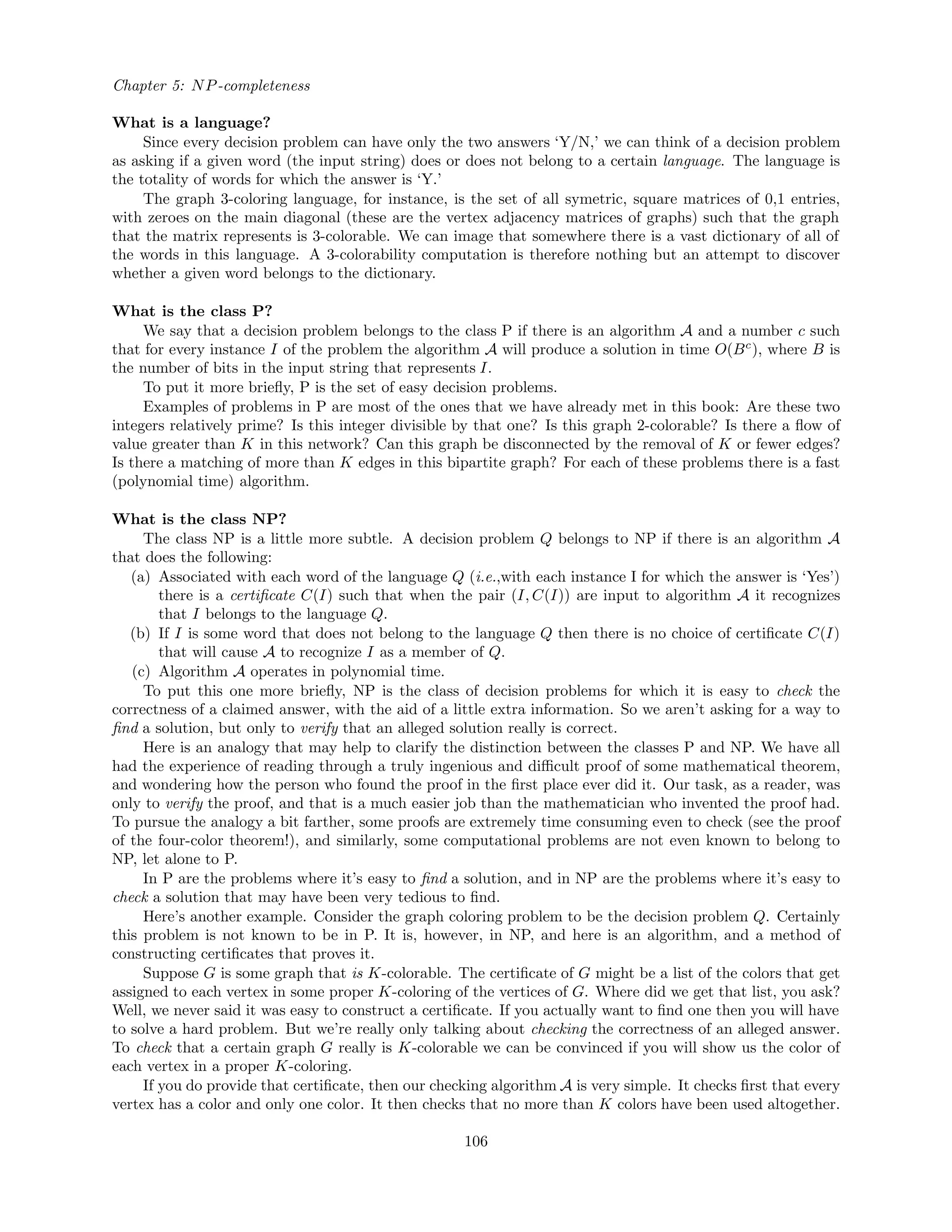 Chapter 5: NP-completeness
What is a language?
Since every decision problem can have only the two answers ‘Y/N,’ we can think of a decision problem
as asking if a given word (the input string) does or does not belong to a certain language. The language is
the totality of words for which the answer is ‘Y.’
The graph 3-coloring language, for instance, is the set of all symetric, square matrices of 0,1 entries,
with zeroes on the main diagonal (these are the vertex adjacency matrices of graphs) such that the graph
that the matrix represents is 3-colorable. We can image that somewhere there is a vast dictionary of all of
the words in this language. A 3-colorability computation is therefore nothing but an attempt to discover
whether a given word belongs to the dictionary.
What is the class P?
We say that a decision problem belongs to the class P if there is an algorithm A and a number c such
that for every instance I of the problem the algorithm A will produce a solution in time O(Bc
), where B is
the number of bits in the input string that represents I.
To put it more brieﬂy, P is the set of easy decision problems.
Examples of problems in P are most of the ones that we have already met in this book: Are these two
integers relatively prime? Is this integer divisible by that one? Is this graph 2-colorable? Is there a ﬂow of
value greater than K in this network? Can this graph be disconnected by the removal of K or fewer edges?
Is there a matching of more than K edges in this bipartite graph? For each of these problems there is a fast
(polynomial time) algorithm.
What is the class NP?
The class NP is a little more subtle. A decision problem Q belongs to NP if there is an algorithm A
that does the following:
(a) Associated with each word of the language Q (i.e.,with each instance I for which the answer is ‘Yes’)
there is a certiﬁcate C(I) such that when the pair (I, C(I)) are input to algorithm A it recognizes
that I belongs to the language Q.
(b) If I is some word that does not belong to the language Q then there is no choice of certiﬁcate C(I)
that will cause A to recognize I as a member of Q.
(c) Algorithm A operates in polynomial time.
To put this one more brieﬂy, NP is the class of decision problems for which it is easy to check the
correctness of a claimed answer, with the aid of a little extra information. So we aren’t asking for a way to
ﬁnd a solution, but only to verify that an alleged solution really is correct.
Here is an analogy that may help to clarify the distinction between the classes P and NP. We have all
had the experience of reading through a truly ingenious and diﬃcult proof of some mathematical theorem,
and wondering how the person who found the proof in the ﬁrst place ever did it. Our task, as a reader, was
only to verify the proof, and that is a much easier job than the mathematician who invented the proof had.
To pursue the analogy a bit farther, some proofs are extremely time consuming even to check (see the proof
of the four-color theorem!), and similarly, some computational problems are not even known to belong to
NP, let alone to P.
In P are the problems where it’s easy to ﬁnd a solution, and in NP are the problems where it’s easy to
check a solution that may have been very tedious to ﬁnd.
Here’s another example. Consider the graph coloring problem to be the decision problem Q. Certainly
this problem is not known to be in P. It is, however, in NP, and here is an algorithm, and a method of
constructing certiﬁcates that proves it.
Suppose G is some graph that is K-colorable. The certiﬁcate of G might be a list of the colors that get
assigned to each vertex in some proper K-coloring of the vertices of G. Where did we get that list, you ask?
Well, we never said it was easy to construct a certiﬁcate. If you actually want to ﬁnd one then you will have
to solve a hard problem. But we’re really only talking about checking the correctness of an alleged answer.
To check that a certain graph G really is K-colorable we can be convinced if you will show us the color of
each vertex in a proper K-coloring.
If you do provide that certiﬁcate, then our checking algorithm A is very simple. It checks ﬁrst that every
vertex has a color and only one color. It then checks that no more than K colors have been used altogether.
106
 