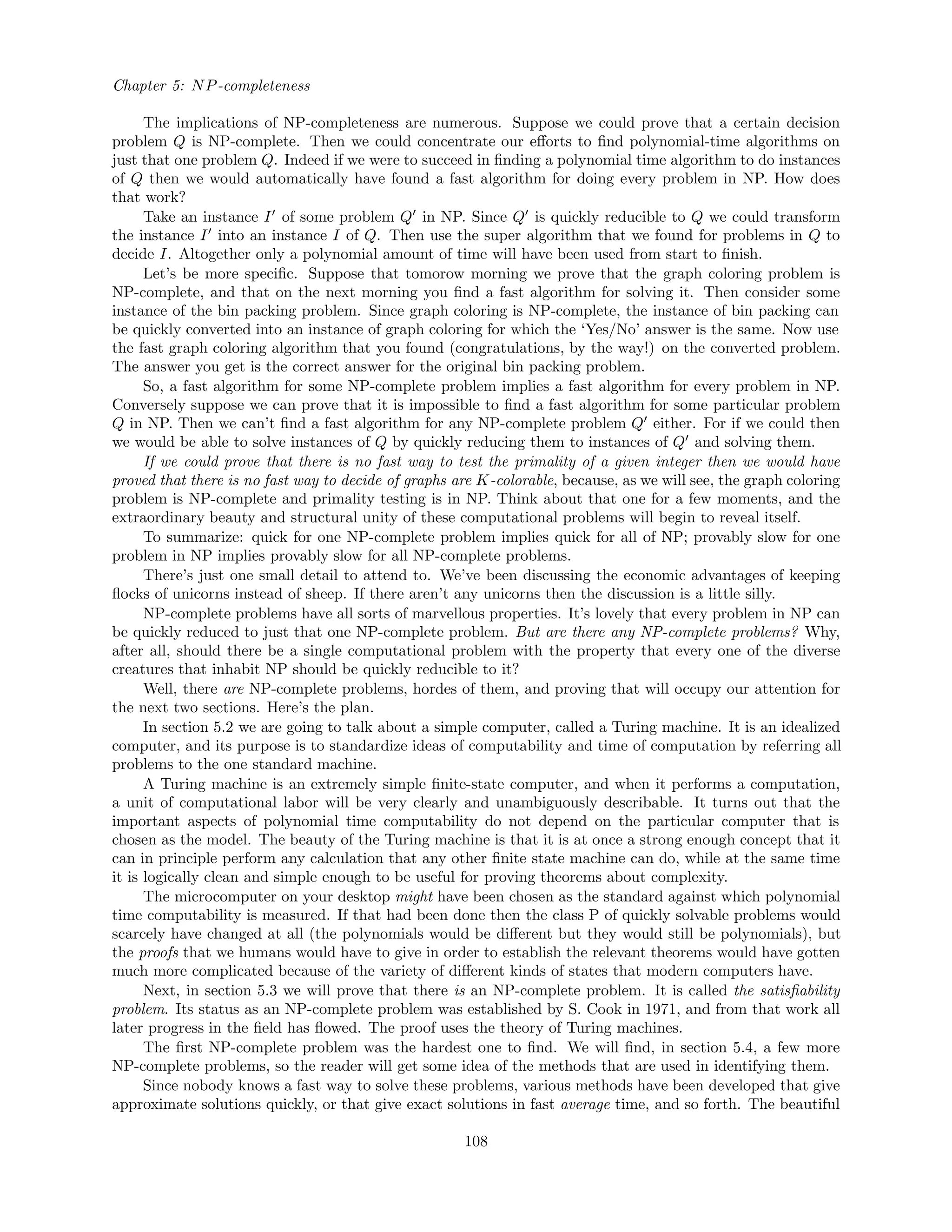 Chapter 5: NP-completeness
The implications of NP-completeness are numerous. Suppose we could prove that a certain decision
problem Q is NP-complete. Then we could concentrate our eﬀorts to ﬁnd polynomial-time algorithms on
just that one problem Q. Indeed if we were to succeed in ﬁnding a polynomial time algorithm to do instances
of Q then we would automatically have found a fast algorithm for doing every problem in NP. How does
that work?
Take an instance I of some problem Q in NP. Since Q is quickly reducible to Q we could transform
the instance I into an instance I of Q. Then use the super algorithm that we found for problems in Q to
decide I. Altogether only a polynomial amount of time will have been used from start to ﬁnish.
Let’s be more speciﬁc. Suppose that tomorow morning we prove that the graph coloring problem is
NP-complete, and that on the next morning you ﬁnd a fast algorithm for solving it. Then consider some
instance of the bin packing problem. Since graph coloring is NP-complete, the instance of bin packing can
be quickly converted into an instance of graph coloring for which the ‘Yes/No’ answer is the same. Now use
the fast graph coloring algorithm that you found (congratulations, by the way!) on the converted problem.
The answer you get is the correct answer for the original bin packing problem.
So, a fast algorithm for some NP-complete problem implies a fast algorithm for every problem in NP.
Conversely suppose we can prove that it is impossible to ﬁnd a fast algorithm for some particular problem
Q in NP. Then we can’t ﬁnd a fast algorithm for any NP-complete problem Q either. For if we could then
we would be able to solve instances of Q by quickly reducing them to instances of Q and solving them.
If we could prove that there is no fast way to test the primality of a given integer then we would have
proved that there is no fast way to decide of graphs are K-colorable, because, as we will see, the graph coloring
problem is NP-complete and primality testing is in NP. Think about that one for a few moments, and the
extraordinary beauty and structural unity of these computational problems will begin to reveal itself.
To summarize: quick for one NP-complete problem implies quick for all of NP; provably slow for one
problem in NP implies provably slow for all NP-complete problems.
There’s just one small detail to attend to. We’ve been discussing the economic advantages of keeping
ﬂocks of unicorns instead of sheep. If there aren’t any unicorns then the discussion is a little silly.
NP-complete problems have all sorts of marvellous properties. It’s lovely that every problem in NP can
be quickly reduced to just that one NP-complete problem. But are there any NP-complete problems? Why,
after all, should there be a single computational problem with the property that every one of the diverse
creatures that inhabit NP should be quickly reducible to it?
Well, there are NP-complete problems, hordes of them, and proving that will occupy our attention for
the next two sections. Here’s the plan.
In section 5.2 we are going to talk about a simple computer, called a Turing machine. It is an idealized
computer, and its purpose is to standardize ideas of computability and time of computation by referring all
problems to the one standard machine.
A Turing machine is an extremely simple ﬁnite-state computer, and when it performs a computation,
a unit of computational labor will be very clearly and unambiguously describable. It turns out that the
important aspects of polynomial time computability do not depend on the particular computer that is
chosen as the model. The beauty of the Turing machine is that it is at once a strong enough concept that it
can in principle perform any calculation that any other ﬁnite state machine can do, while at the same time
it is logically clean and simple enough to be useful for proving theorems about complexity.
The microcomputer on your desktop might have been chosen as the standard against which polynomial
time computability is measured. If that had been done then the class P of quickly solvable problems would
scarcely have changed at all (the polynomials would be diﬀerent but they would still be polynomials), but
the proofs that we humans would have to give in order to establish the relevant theorems would have gotten
much more complicated because of the variety of diﬀerent kinds of states that modern computers have.
Next, in section 5.3 we will prove that there is an NP-complete problem. It is called the satisﬁability
problem. Its status as an NP-complete problem was established by S. Cook in 1971, and from that work all
later progress in the ﬁeld has ﬂowed. The proof uses the theory of Turing machines.
The ﬁrst NP-complete problem was the hardest one to ﬁnd. We will ﬁnd, in section 5.4, a few more
NP-complete problems, so the reader will get some idea of the methods that are used in identifying them.
Since nobody knows a fast way to solve these problems, various methods have been developed that give
approximate solutions quickly, or that give exact solutions in fast average time, and so forth. The beautiful
108
 