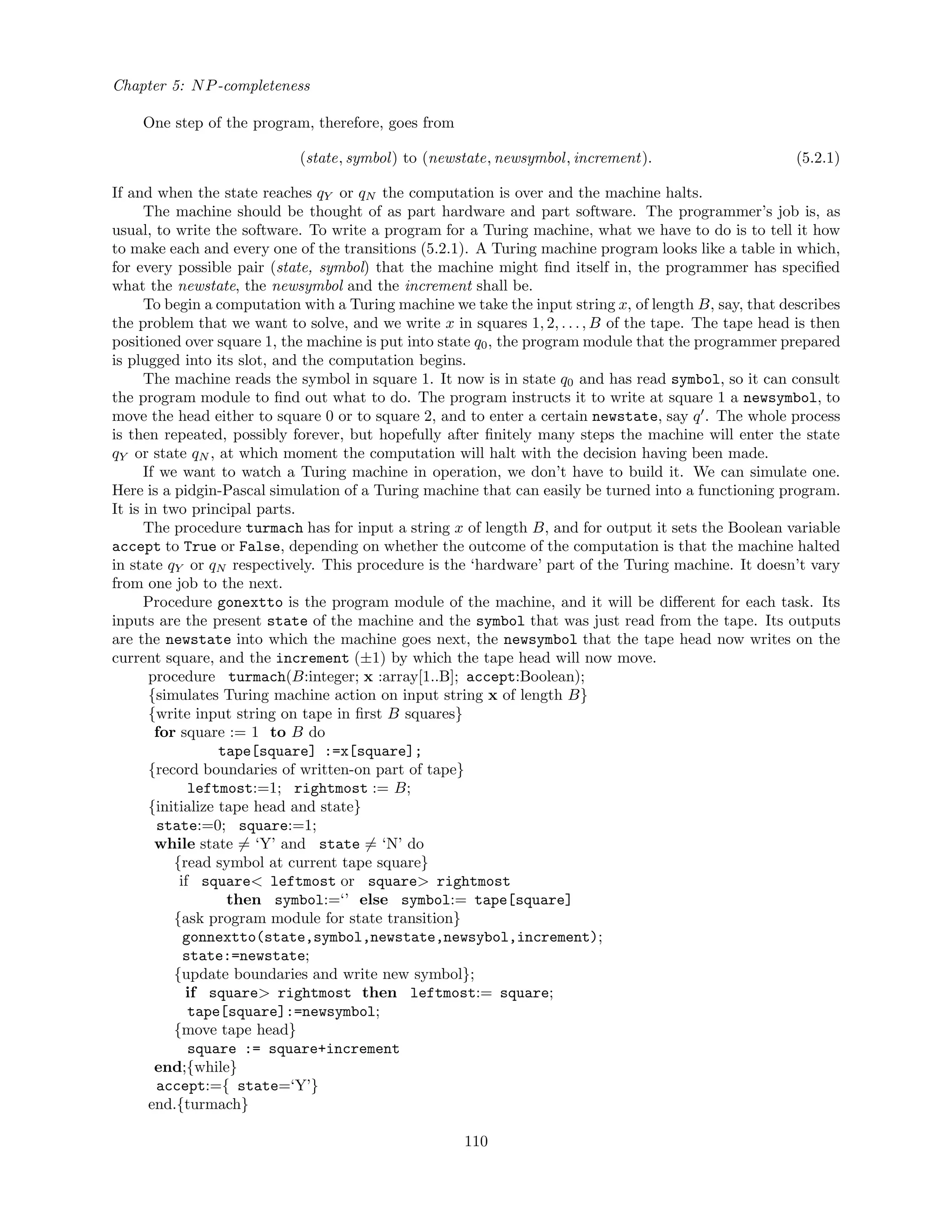 Chapter 5: NP-completeness
One step of the program, therefore, goes from
(state, symbol) to (newstate, newsymbol, increment). (5.2.1)
If and when the state reaches qY or qN the computation is over and the machine halts.
The machine should be thought of as part hardware and part software. The programmer’s job is, as
usual, to write the software. To write a program for a Turing machine, what we have to do is to tell it how
to make each and every one of the transitions (5.2.1). A Turing machine program looks like a table in which,
for every possible pair (state, symbol) that the machine might ﬁnd itself in, the programmer has speciﬁed
what the newstate, the newsymbol and the increment shall be.
To begin a computation with a Turing machine we take the input string x, of length B, say, that describes
the problem that we want to solve, and we write x in squares 1, 2, . . ., B of the tape. The tape head is then
positioned over square 1, the machine is put into state q0, the program module that the programmer prepared
is plugged into its slot, and the computation begins.
The machine reads the symbol in square 1. It now is in state q0 and has read symbol, so it can consult
the program module to ﬁnd out what to do. The program instructs it to write at square 1 a newsymbol, to
move the head either to square 0 or to square 2, and to enter a certain newstate, say q . The whole process
is then repeated, possibly forever, but hopefully after ﬁnitely many steps the machine will enter the state
qY or state qN , at which moment the computation will halt with the decision having been made.
If we want to watch a Turing machine in operation, we don’t have to build it. We can simulate one.
Here is a pidgin-Pascal simulation of a Turing machine that can easily be turned into a functioning program.
It is in two principal parts.
The procedure turmach has for input a string x of length B, and for output it sets the Boolean variable
accept to True or False, depending on whether the outcome of the computation is that the machine halted
in state qY or qN respectively. This procedure is the ‘hardware’ part of the Turing machine. It doesn’t vary
from one job to the next.
Procedure gonextto is the program module of the machine, and it will be diﬀerent for each task. Its
inputs are the present state of the machine and the symbol that was just read from the tape. Its outputs
are the newstate into which the machine goes next, the newsymbol that the tape head now writes on the
current square, and the increment (±1) by which the tape head will now move.
procedure turmach(B:integer; x :array[1..B]; accept:Boolean);
{simulates Turing machine action on input string x of length B}
{write input string on tape in ﬁrst B squares}
for square := 1 to B do
tape[square] :=x[square];
{record boundaries of written-on part of tape}
leftmost:=1; rightmost := B;
{initialize tape head and state}
state:=0; square:=1;
while state = ‘Y’ and state = ‘N’ do
{read symbol at current tape square}
if square< leftmost or square> rightmost
then symbol:=‘’ else symbol:= tape[square]
{ask program module for state transition}
gonnextto(state,symbol,newstate,newsybol,increment);
state:=newstate;
{update boundaries and write new symbol};
if square> rightmost then leftmost:= square;
tape[square]:=newsymbol;
{move tape head}
square := square+increment
end;{while}
accept:={ state=‘Y’}
end.{turmach}
110
 