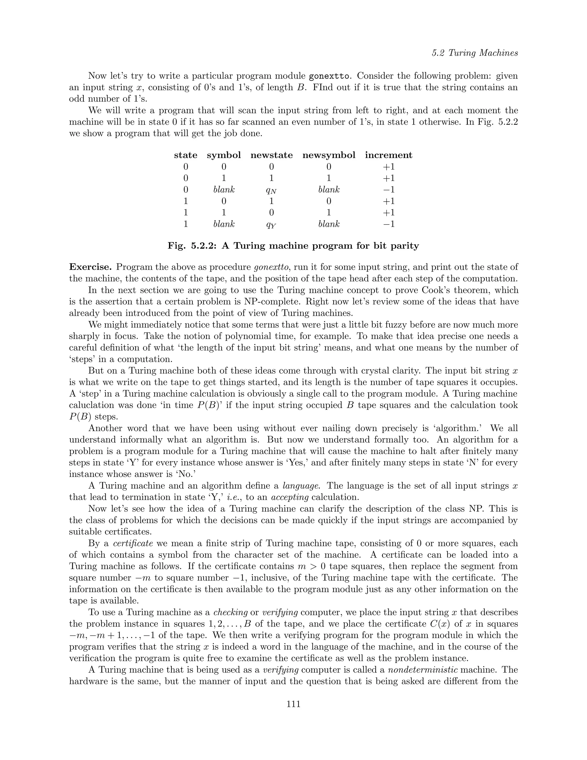 5.2 Turing Machines
Now let’s try to write a particular program module gonextto. Consider the following problem: given
an input string x, consisting of 0’s and 1’s, of length B. FInd out if it is true that the string contains an
odd number of 1’s.
We will write a program that will scan the input string from left to right, and at each moment the
machine will be in state 0 if it has so far scanned an even number of 1’s, in state 1 otherwise. In Fig. 5.2.2
we show a program that will get the job done.
state symbol newstate newsymbol increment
0 0 0 0 +1
0 1 1 1 +1
0 blank qN blank −1
1 0 1 0 +1
1 1 0 1 +1
1 blank qY blank −1
Fig. 5.2.2: A Turing machine program for bit parity
Exercise. Program the above as procedure gonextto, run it for some input string, and print out the state of
the machine, the contents of the tape, and the position of the tape head after each step of the computation.
In the next section we are going to use the Turing machine concept to prove Cook’s theorem, which
is the assertion that a certain problem is NP-complete. Right now let’s review some of the ideas that have
already been introduced from the point of view of Turing machines.
We might immediately notice that some terms that were just a little bit fuzzy before are now much more
sharply in focus. Take the notion of polynomial time, for example. To make that idea precise one needs a
careful deﬁnition of what ‘the length of the input bit string’ means, and what one means by the number of
‘steps’ in a computation.
But on a Turing machine both of these ideas come through with crystal clarity. The input bit string x
is what we write on the tape to get things started, and its length is the number of tape squares it occupies.
A ‘step’ in a Turing machine calculation is obviously a single call to the program module. A Turing machine
caluclation was done ‘in time P(B)’ if the input string occupied B tape squares and the calculation took
P(B) steps.
Another word that we have been using without ever nailing down precisely is ‘algorithm.’ We all
understand informally what an algorithm is. But now we understand formally too. An algorithm for a
problem is a program module for a Turing machine that will cause the machine to halt after ﬁnitely many
steps in state ‘Y’ for every instance whose answer is ‘Yes,’ and after ﬁnitely many steps in state ‘N’ for every
instance whose answer is ‘No.’
A Turing machine and an algorithm deﬁne a language. The language is the set of all input strings x
that lead to termination in state ‘Y,’ i.e., to an accepting calculation.
Now let’s see how the idea of a Turing machine can clarify the description of the class NP. This is
the class of problems for which the decisions can be made quickly if the input strings are accompanied by
suitable certiﬁcates.
By a certiﬁcate we mean a ﬁnite strip of Turing machine tape, consisting of 0 or more squares, each
of which contains a symbol from the character set of the machine. A certiﬁcate can be loaded into a
Turing machine as follows. If the certiﬁcate contains m > 0 tape squares, then replace the segment from
square number −m to square number −1, inclusive, of the Turing machine tape with the certiﬁcate. The
information on the certiﬁcate is then available to the program module just as any other information on the
tape is available.
To use a Turing machine as a checking or verifying computer, we place the input string x that describes
the problem instance in squares 1, 2, . . . , B of the tape, and we place the certiﬁcate C(x) of x in squares
−m, −m + 1, . . . , −1 of the tape. We then write a verifying program for the program module in which the
program veriﬁes that the string x is indeed a word in the language of the machine, and in the course of the
veriﬁcation the program is quite free to examine the certiﬁcate as well as the problem instance.
A Turing machine that is being used as a verifying computer is called a nondeterministic machine. The
hardware is the same, but the manner of input and the question that is being asked are diﬀerent from the
111
 