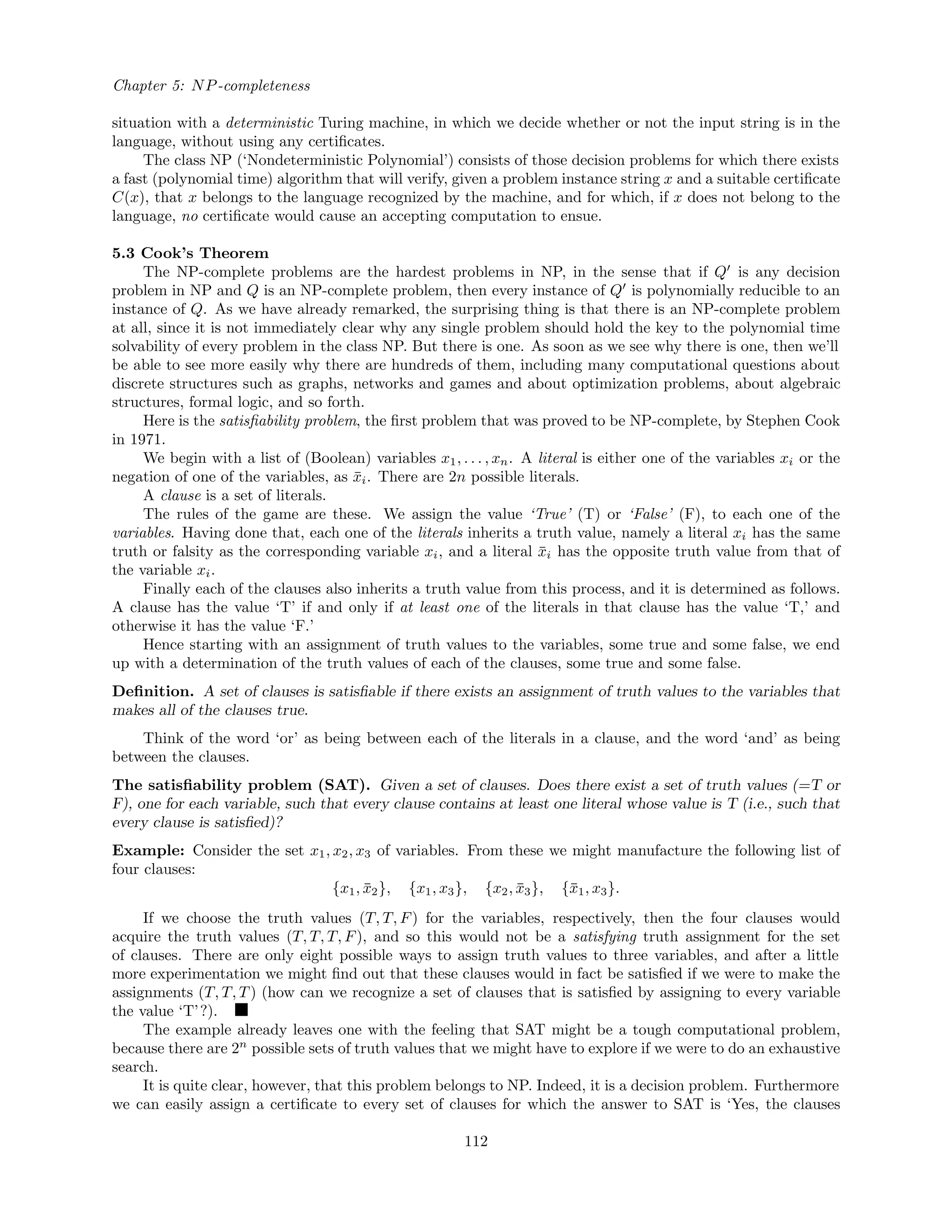Chapter 5: NP-completeness
situation with a deterministic Turing machine, in which we decide whether or not the input string is in the
language, without using any certiﬁcates.
The class NP (‘Nondeterministic Polynomial’) consists of those decision problems for which there exists
a fast (polynomial time) algorithm that will verify, given a problem instance string x and a suitable certiﬁcate
C(x), that x belongs to the language recognized by the machine, and for which, if x does not belong to the
language, no certiﬁcate would cause an accepting computation to ensue.
5.3 Cook’s Theorem
The NP-complete problems are the hardest problems in NP, in the sense that if Q is any decision
problem in NP and Q is an NP-complete problem, then every instance of Q is polynomially reducible to an
instance of Q. As we have already remarked, the surprising thing is that there is an NP-complete problem
at all, since it is not immediately clear why any single problem should hold the key to the polynomial time
solvability of every problem in the class NP. But there is one. As soon as we see why there is one, then we’ll
be able to see more easily why there are hundreds of them, including many computational questions about
discrete structures such as graphs, networks and games and about optimization problems, about algebraic
structures, formal logic, and so forth.
Here is the satisﬁability problem, the ﬁrst problem that was proved to be NP-complete, by Stephen Cook
in 1971.
We begin with a list of (Boolean) variables x1, . . . , xn. A literal is either one of the variables xi or the
negation of one of the variables, as ¯xi. There are 2n possible literals.
A clause is a set of literals.
The rules of the game are these. We assign the value ‘True’ (T) or ‘False’ (F), to each one of the
variables. Having done that, each one of the literals inherits a truth value, namely a literal xi has the same
truth or falsity as the corresponding variable xi, and a literal ¯xi has the opposite truth value from that of
the variable xi.
Finally each of the clauses also inherits a truth value from this process, and it is determined as follows.
A clause has the value ‘T’ if and only if at least one of the literals in that clause has the value ‘T,’ and
otherwise it has the value ‘F.’
Hence starting with an assignment of truth values to the variables, some true and some false, we end
up with a determination of the truth values of each of the clauses, some true and some false.
Deﬁnition. A set of clauses is satisﬁable if there exists an assignment of truth values to the variables that
makes all of the clauses true.
Think of the word ‘or’ as being between each of the literals in a clause, and the word ‘and’ as being
between the clauses.
The satisﬁability problem (SAT). Given a set of clauses. Does there exist a set of truth values (=T or
F), one for each variable, such that every clause contains at least one literal whose value is T (i.e., such that
every clause is satisﬁed)?
Example: Consider the set x1, x2, x3 of variables. From these we might manufacture the following list of
four clauses:
{x1, ¯x2}, {x1, x3}, {x2, ¯x3}, {¯x1, x3}.
If we choose the truth values (T, T, F) for the variables, respectively, then the four clauses would
acquire the truth values (T, T, T, F), and so this would not be a satisfying truth assignment for the set
of clauses. There are only eight possible ways to assign truth values to three variables, and after a little
more experimentation we might ﬁnd out that these clauses would in fact be satisﬁed if we were to make the
assignments (T, T, T) (how can we recognize a set of clauses that is satisﬁed by assigning to every variable
the value ‘T’?).
The example already leaves one with the feeling that SAT might be a tough computational problem,
because there are 2n
possible sets of truth values that we might have to explore if we were to do an exhaustive
search.
It is quite clear, however, that this problem belongs to NP. Indeed, it is a decision problem. Furthermore
we can easily assign a certiﬁcate to every set of clauses for which the answer to SAT is ‘Yes, the clauses
112
 