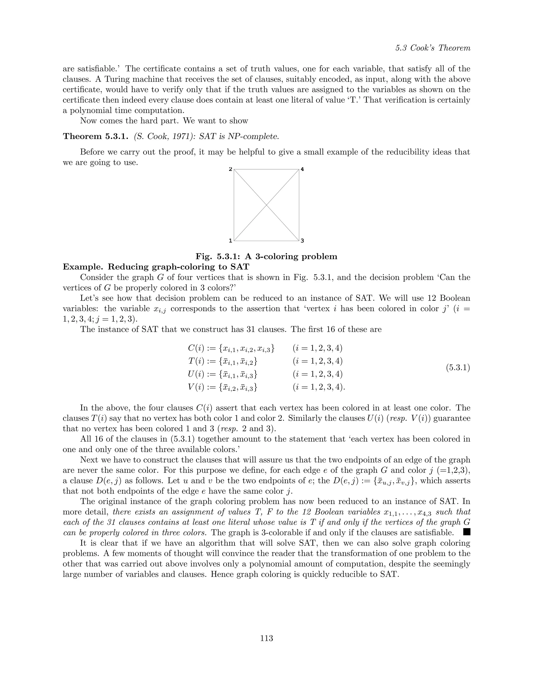 5.3 Cook’s Theorem
are satisﬁable.’ The certiﬁcate contains a set of truth values, one for each variable, that satisfy all of the
clauses. A Turing machine that receives the set of clauses, suitably encoded, as input, along with the above
certiﬁcate, would have to verify only that if the truth values are assigned to the variables as shown on the
certiﬁcate then indeed every clause does contain at least one literal of value ‘T.’ That veriﬁcation is certainly
a polynomial time computation.
Now comes the hard part. We want to show
Theorem 5.3.1. (S. Cook, 1971): SAT is NP-complete.
Before we carry out the proof, it may be helpful to give a small example of the reducibility ideas that
we are going to use.
1
2
3
4
Fig. 5.3.1: A 3-coloring problem
Example. Reducing graph-coloring to SAT
Consider the graph G of four vertices that is shown in Fig. 5.3.1, and the decision problem ‘Can the
vertices of G be properly colored in 3 colors?’
Let’s see how that decision problem can be reduced to an instance of SAT. We will use 12 Boolean
variables: the variable xi,j corresponds to the assertion that ‘vertex i has been colored in color j’ (i =
1, 2, 3, 4; j = 1, 2, 3).
The instance of SAT that we construct has 31 clauses. The ﬁrst 16 of these are
C(i) := {xi,1, xi,2, xi,3} (i = 1, 2, 3, 4)
T(i) := {¯xi,1, ¯xi,2} (i = 1, 2, 3, 4)
U(i) := {¯xi,1, ¯xi,3} (i = 1, 2, 3, 4)
V (i) := {¯xi,2, ¯xi,3} (i = 1, 2, 3, 4).
(5.3.1)
In the above, the four clauses C(i) assert that each vertex has been colored in at least one color. The
clauses T(i) say that no vertex has both color 1 and color 2. Similarly the clauses U(i) (resp. V (i)) guarantee
that no vertex has been colored 1 and 3 (resp. 2 and 3).
All 16 of the clauses in (5.3.1) together amount to the statement that ‘each vertex has been colored in
one and only one of the three available colors.’
Next we have to construct the clauses that will assure us that the two endpoints of an edge of the graph
are never the same color. For this purpose we deﬁne, for each edge e of the graph G and color j (=1,2,3),
a clause D(e, j) as follows. Let u and v be the two endpoints of e; the D(e, j) := {¯xu,j, ¯xv,j}, which asserts
that not both endpoints of the edge e have the same color j.
The original instance of the graph coloring problem has now been reduced to an instance of SAT. In
more detail, there exists an assignment of values T, F to the 12 Boolean variables x1,1, . . . , x4,3 such that
each of the 31 clauses contains at least one literal whose value is T if and only if the vertices of the graph G
can be properly colored in three colors. The graph is 3-colorable if and only if the clauses are satisﬁable.
It is clear that if we have an algorithm that will solve SAT, then we can also solve graph coloring
problems. A few moments of thought will convince the reader that the transformation of one problem to the
other that was carried out above involves only a polynomial amount of computation, despite the seemingly
large number of variables and clauses. Hence graph coloring is quickly reducible to SAT.
113
 