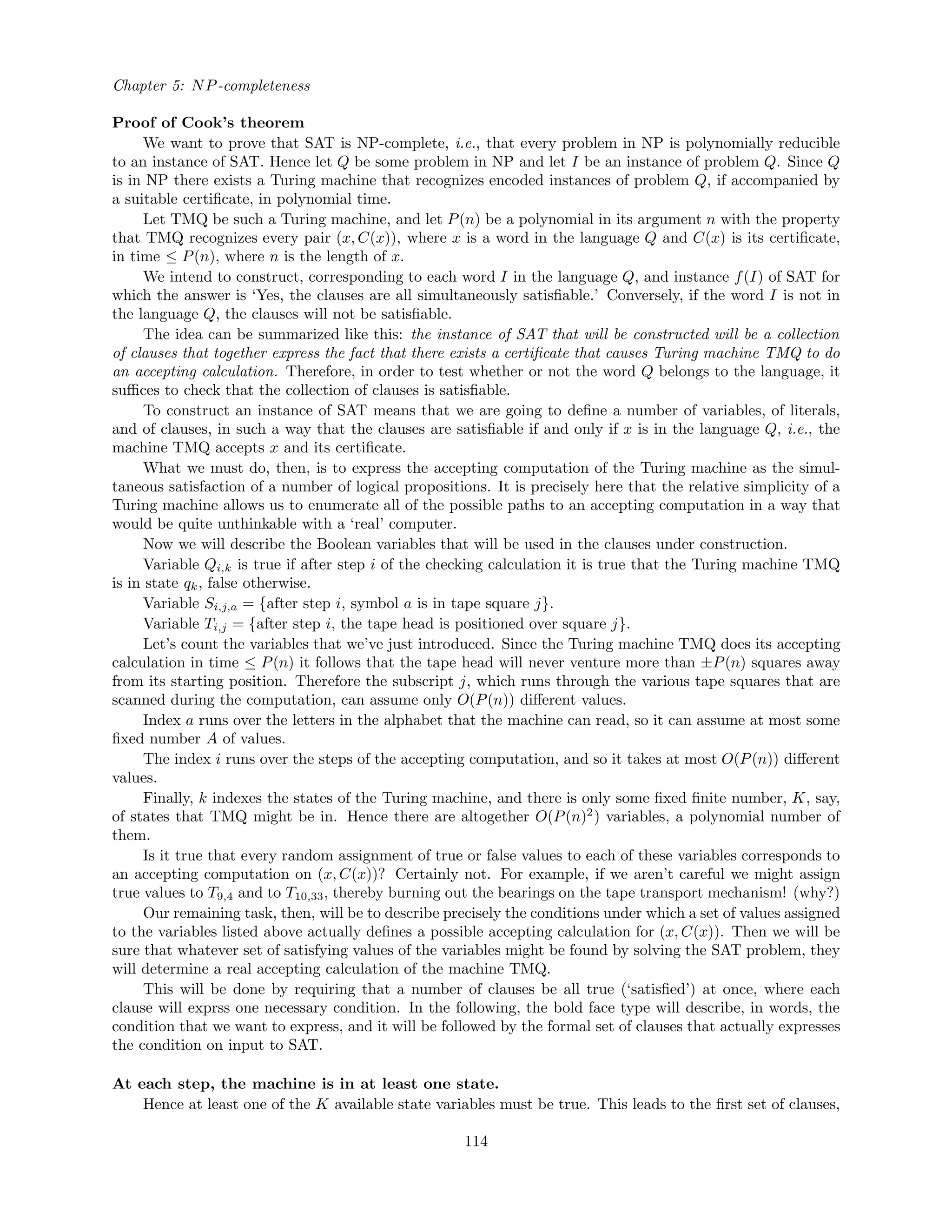 Chapter 5: NP-completeness
Proof of Cook’s theorem
We want to prove that SAT is NP-complete, i.e., that every problem in NP is polynomially reducible
to an instance of SAT. Hence let Q be some problem in NP and let I be an instance of problem Q. Since Q
is in NP there exists a Turing machine that recognizes encoded instances of problem Q, if accompanied by
a suitable certiﬁcate, in polynomial time.
Let TMQ be such a Turing machine, and let P(n) be a polynomial in its argument n with the property
that TMQ recognizes every pair (x, C(x)), where x is a word in the language Q and C(x) is its certiﬁcate,
in time ≤ P(n), where n is the length of x.
We intend to construct, corresponding to each word I in the language Q, and instance f(I) of SAT for
which the answer is ‘Yes, the clauses are all simultaneously satisﬁable.’ Conversely, if the word I is not in
the language Q, the clauses will not be satisﬁable.
The idea can be summarized like this: the instance of SAT that will be constructed will be a collection
of clauses that together express the fact that there exists a certiﬁcate that causes Turing machine TMQ to do
an accepting calculation. Therefore, in order to test whether or not the word Q belongs to the language, it
suﬃces to check that the collection of clauses is satisﬁable.
To construct an instance of SAT means that we are going to deﬁne a number of variables, of literals,
and of clauses, in such a way that the clauses are satisﬁable if and only if x is in the language Q, i.e., the
machine TMQ accepts x and its certiﬁcate.
What we must do, then, is to express the accepting computation of the Turing machine as the simul-
taneous satisfaction of a number of logical propositions. It is precisely here that the relative simplicity of a
Turing machine allows us to enumerate all of the possible paths to an accepting computation in a way that
would be quite unthinkable with a ‘real’ computer.
Now we will describe the Boolean variables that will be used in the clauses under construction.
Variable Qi,k is true if after step i of the checking calculation it is true that the Turing machine TMQ
is in state qk, false otherwise.
Variable Si,j,a = {after step i, symbol a is in tape square j}.
Variable Ti,j = {after step i, the tape head is positioned over square j}.
Let’s count the variables that we’ve just introduced. Since the Turing machine TMQ does its accepting
calculation in time ≤ P(n) it follows that the tape head will never venture more than ±P(n) squares away
from its starting position. Therefore the subscript j, which runs through the various tape squares that are
scanned during the computation, can assume only O(P(n)) diﬀerent values.
Index a runs over the letters in the alphabet that the machine can read, so it can assume at most some
ﬁxed number A of values.
The index i runs over the steps of the accepting computation, and so it takes at most O(P(n)) diﬀerent
values.
Finally, k indexes the states of the Turing machine, and there is only some ﬁxed ﬁnite number, K, say,
of states that TMQ might be in. Hence there are altogether O(P(n)2
) variables, a polynomial number of
them.
Is it true that every random assignment of true or false values to each of these variables corresponds to
an accepting computation on (x, C(x))? Certainly not. For example, if we aren’t careful we might assign
true values to T9,4 and to T10,33, thereby burning out the bearings on the tape transport mechanism! (why?)
Our remaining task, then, will be to describe precisely the conditions under which a set of values assigned
to the variables listed above actually deﬁnes a possible accepting calculation for (x, C(x)). Then we will be
sure that whatever set of satisfying values of the variables might be found by solving the SAT problem, they
will determine a real accepting calculation of the machine TMQ.
This will be done by requiring that a number of clauses be all true (‘satisﬁed’) at once, where each
clause will exprss one necessary condition. In the following, the bold face type will describe, in words, the
condition that we want to express, and it will be followed by the formal set of clauses that actually expresses
the condition on input to SAT.
At each step, the machine is in at least one state.
Hence at least one of the K available state variables must be true. This leads to the ﬁrst set of clauses,
114
 