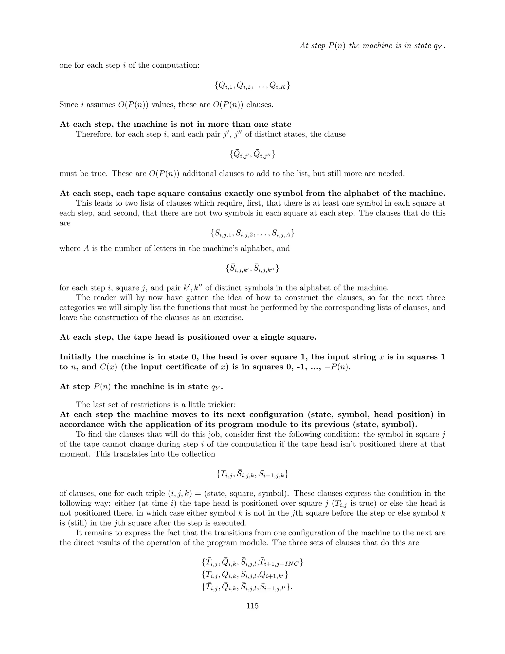 At step P(n) the machine is in state qY .
one for each step i of the computation:
{Qi,1, Qi,2, . . . , Qi,K}
Since i assumes O(P(n)) values, these are O(P(n)) clauses.
At each step, the machine is not in more than one state
Therefore, for each step i, and each pair j , j of distinct states, the clause
{ ¯Qi,j , ¯Qi,j }
must be true. These are O(P(n)) additonal clauses to add to the list, but still more are needed.
At each step, each tape square contains exactly one symbol from the alphabet of the machine.
This leads to two lists of clauses which require, ﬁrst, that there is at least one symbol in each square at
each step, and second, that there are not two symbols in each square at each step. The clauses that do this
are
{Si,j,1, Si,j,2, . . . , Si,j,A}
where A is the number of letters in the machine’s alphabet, and
{ ¯Si,j,k , ¯Si,j,k }
for each step i, square j, and pair k , k of distinct symbols in the alphabet of the machine.
The reader will by now have gotten the idea of how to construct the clauses, so for the next three
categories we will simply list the functions that must be performed by the corresponding lists of clauses, and
leave the construction of the clauses as an exercise.
At each step, the tape head is positioned over a single square.
Initially the machine is in state 0, the head is over square 1, the input string x is in squares 1
to n, and C(x) (the input certiﬁcate of x) is in squares 0, -1, ..., −P(n).
At step P(n) the machine is in state qY .
The last set of restrictions is a little trickier:
At each step the machine moves to its next conﬁguration (state, symbol, head position) in
accordance with the application of its program module to its previous (state, symbol).
To ﬁnd the clauses that will do this job, consider ﬁrst the following condition: the symbol in square j
of the tape cannot change during step i of the computation if the tape head isn’t positioned there at that
moment. This translates into the collection
{Ti,j, ¯Si,j,k, Si+1,j,k}
of clauses, one for each triple (i, j, k) = (state, square, symbol). These clauses express the condition in the
following way: either (at time i) the tape head is positioned over square j (Ti,j is true) or else the head is
not positioned there, in which case either symbol k is not in the jth square before the step or else symbol k
is (still) in the jth square after the step is executed.
It remains to express the fact that the transitions from one conﬁguration of the machine to the next are
the direct results of the operation of the program module. The three sets of clauses that do this are
{ ¯Ti,j, ¯Qi,k, ¯Si,j,l, ¯Ti+1,j+INC}
{ ¯Ti,j, ¯Qi,k, ¯Si,j,l,Qi+1,k }
{ ¯Ti,j, ¯Qi,k, ¯Si,j,l,Si+1,j,l }.
115
 
