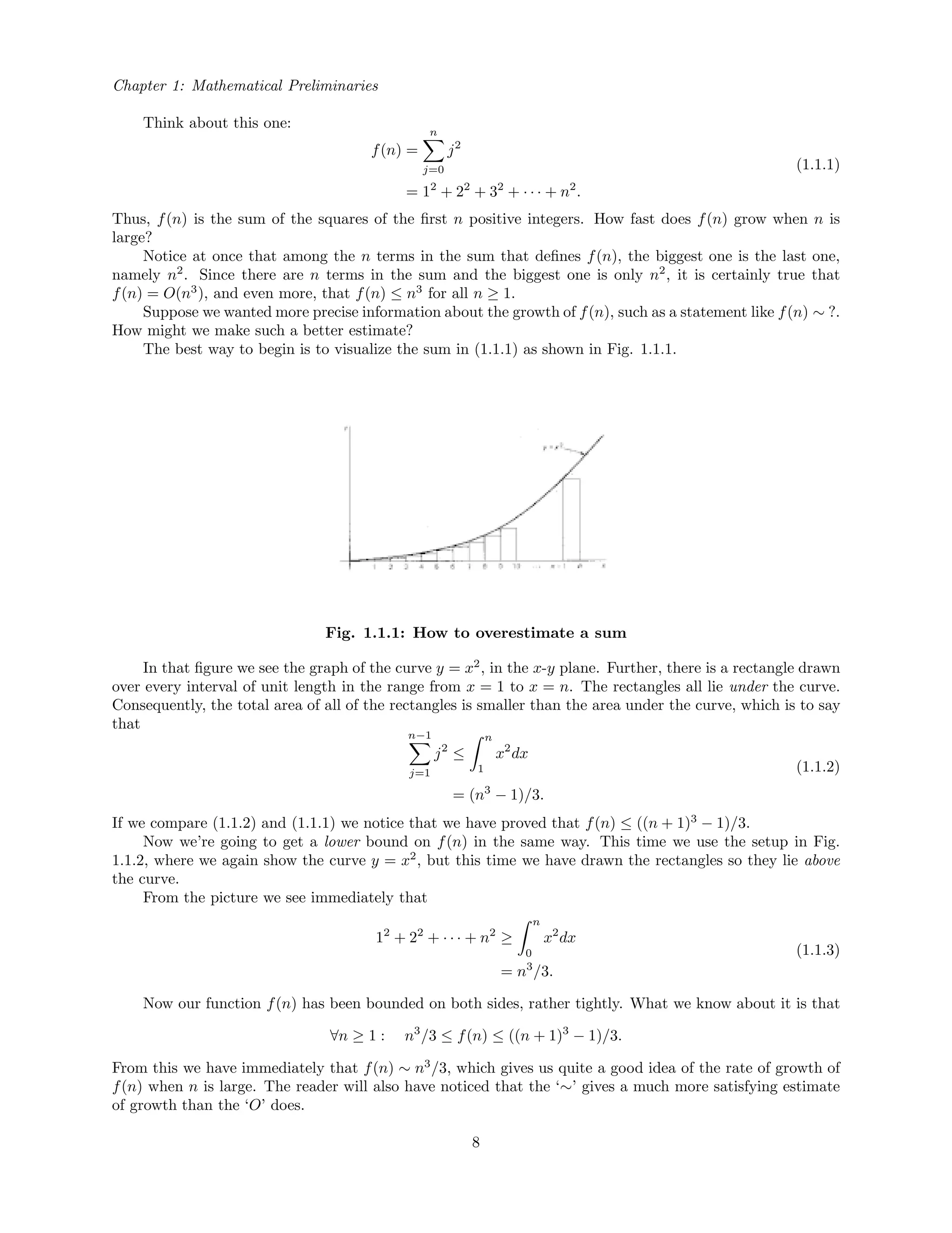 Chapter 1: Mathematical Preliminaries
Think about this one:
f(n) =
n
j=0
j2
= 12
+ 22
+ 32
+ · · · + n2
.
(1.1.1)
Thus, f(n) is the sum of the squares of the ﬁrst n positive integers. How fast does f(n) grow when n is
large?
Notice at once that among the n terms in the sum that deﬁnes f(n), the biggest one is the last one,
namely n2
. Since there are n terms in the sum and the biggest one is only n2
, it is certainly true that
f(n) = O(n3
), and even more, that f(n) ≤ n3
for all n ≥ 1.
Suppose we wanted more precise information about the growth of f(n), such as a statement like f(n) ∼ ?.
How might we make such a better estimate?
The best way to begin is to visualize the sum in (1.1.1) as shown in Fig. 1.1.1.
Fig. 1.1.1: How to overestimate a sum
In that ﬁgure we see the graph of the curve y = x2
, in the x-y plane. Further, there is a rectangle drawn
over every interval of unit length in the range from x = 1 to x = n. The rectangles all lie under the curve.
Consequently, the total area of all of the rectangles is smaller than the area under the curve, which is to say
that
n−1
j=1
j2
≤
n
1
x2
dx
= (n3
− 1)/3.
(1.1.2)
If we compare (1.1.2) and (1.1.1) we notice that we have proved that f(n) ≤ ((n + 1)3
− 1)/3.
Now we’re going to get a lower bound on f(n) in the same way. This time we use the setup in Fig.
1.1.2, where we again show the curve y = x2
, but this time we have drawn the rectangles so they lie above
the curve.
From the picture we see immediately that
12
+ 22
+ · · · + n2
≥
n
0
x2
dx
= n3
/3.
(1.1.3)
Now our function f(n) has been bounded on both sides, rather tightly. What we know about it is that
∀n ≥ 1 : n3
/3 ≤ f(n) ≤ ((n + 1)3
− 1)/3.
From this we have immediately that f(n) ∼ n3
/3, which gives us quite a good idea of the rate of growth of
f(n) when n is large. The reader will also have noticed that the ‘∼’ gives a much more satisfying estimate
of growth than the ‘O’ does.
8
 