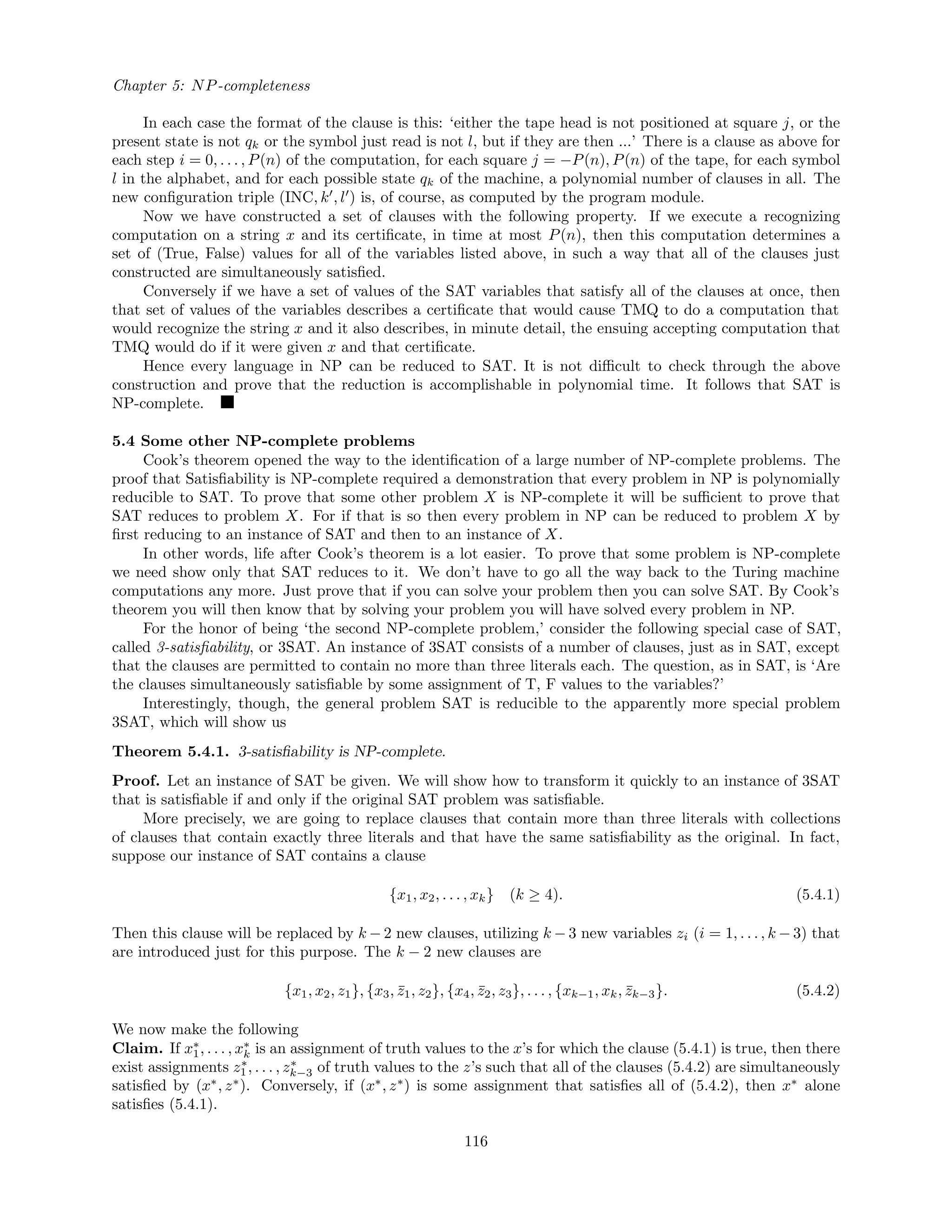 Chapter 5: NP-completeness
In each case the format of the clause is this: ‘either the tape head is not positioned at square j, or the
present state is not qk or the symbol just read is not l, but if they are then ...’ There is a clause as above for
each step i = 0, . . . , P(n) of the computation, for each square j = −P(n), P(n) of the tape, for each symbol
l in the alphabet, and for each possible state qk of the machine, a polynomial number of clauses in all. The
new conﬁguration triple (INC, k , l ) is, of course, as computed by the program module.
Now we have constructed a set of clauses with the following property. If we execute a recognizing
computation on a string x and its certiﬁcate, in time at most P(n), then this computation determines a
set of (True, False) values for all of the variables listed above, in such a way that all of the clauses just
constructed are simultaneously satisﬁed.
Conversely if we have a set of values of the SAT variables that satisfy all of the clauses at once, then
that set of values of the variables describes a certiﬁcate that would cause TMQ to do a computation that
would recognize the string x and it also describes, in minute detail, the ensuing accepting computation that
TMQ would do if it were given x and that certiﬁcate.
Hence every language in NP can be reduced to SAT. It is not diﬃcult to check through the above
construction and prove that the reduction is accomplishable in polynomial time. It follows that SAT is
NP-complete.
5.4 Some other NP-complete problems
Cook’s theorem opened the way to the identiﬁcation of a large number of NP-complete problems. The
proof that Satisﬁability is NP-complete required a demonstration that every problem in NP is polynomially
reducible to SAT. To prove that some other problem X is NP-complete it will be suﬃcient to prove that
SAT reduces to problem X. For if that is so then every problem in NP can be reduced to problem X by
ﬁrst reducing to an instance of SAT and then to an instance of X.
In other words, life after Cook’s theorem is a lot easier. To prove that some problem is NP-complete
we need show only that SAT reduces to it. We don’t have to go all the way back to the Turing machine
computations any more. Just prove that if you can solve your problem then you can solve SAT. By Cook’s
theorem you will then know that by solving your problem you will have solved every problem in NP.
For the honor of being ‘the second NP-complete problem,’ consider the following special case of SAT,
called 3-satisﬁability, or 3SAT. An instance of 3SAT consists of a number of clauses, just as in SAT, except
that the clauses are permitted to contain no more than three literals each. The question, as in SAT, is ‘Are
the clauses simultaneously satisﬁable by some assignment of T, F values to the variables?’
Interestingly, though, the general problem SAT is reducible to the apparently more special problem
3SAT, which will show us
Theorem 5.4.1. 3-satisﬁability is NP-complete.
Proof. Let an instance of SAT be given. We will show how to transform it quickly to an instance of 3SAT
that is satisﬁable if and only if the original SAT problem was satisﬁable.
More precisely, we are going to replace clauses that contain more than three literals with collections
of clauses that contain exactly three literals and that have the same satisﬁability as the original. In fact,
suppose our instance of SAT contains a clause
{x1, x2, . . . , xk} (k ≥ 4). (5.4.1)
Then this clause will be replaced by k − 2 new clauses, utilizing k − 3 new variables zi (i = 1, . . . , k − 3) that
are introduced just for this purpose. The k − 2 new clauses are
{x1, x2, z1}, {x3, ¯z1, z2}, {x4, ¯z2, z3}, . . . , {xk−1, xk, ¯zk−3}. (5.4.2)
We now make the following
Claim. If x∗
1, . . . , x∗
k is an assignment of truth values to the x’s for which the clause (5.4.1) is true, then there
exist assignments z∗
1, . . . , z∗
k−3 of truth values to the z’s such that all of the clauses (5.4.2) are simultaneously
satisﬁed by (x∗
, z∗
). Conversely, if (x∗
, z∗
) is some assignment that satisﬁes all of (5.4.2), then x∗
alone
satisﬁes (5.4.1).
116
 