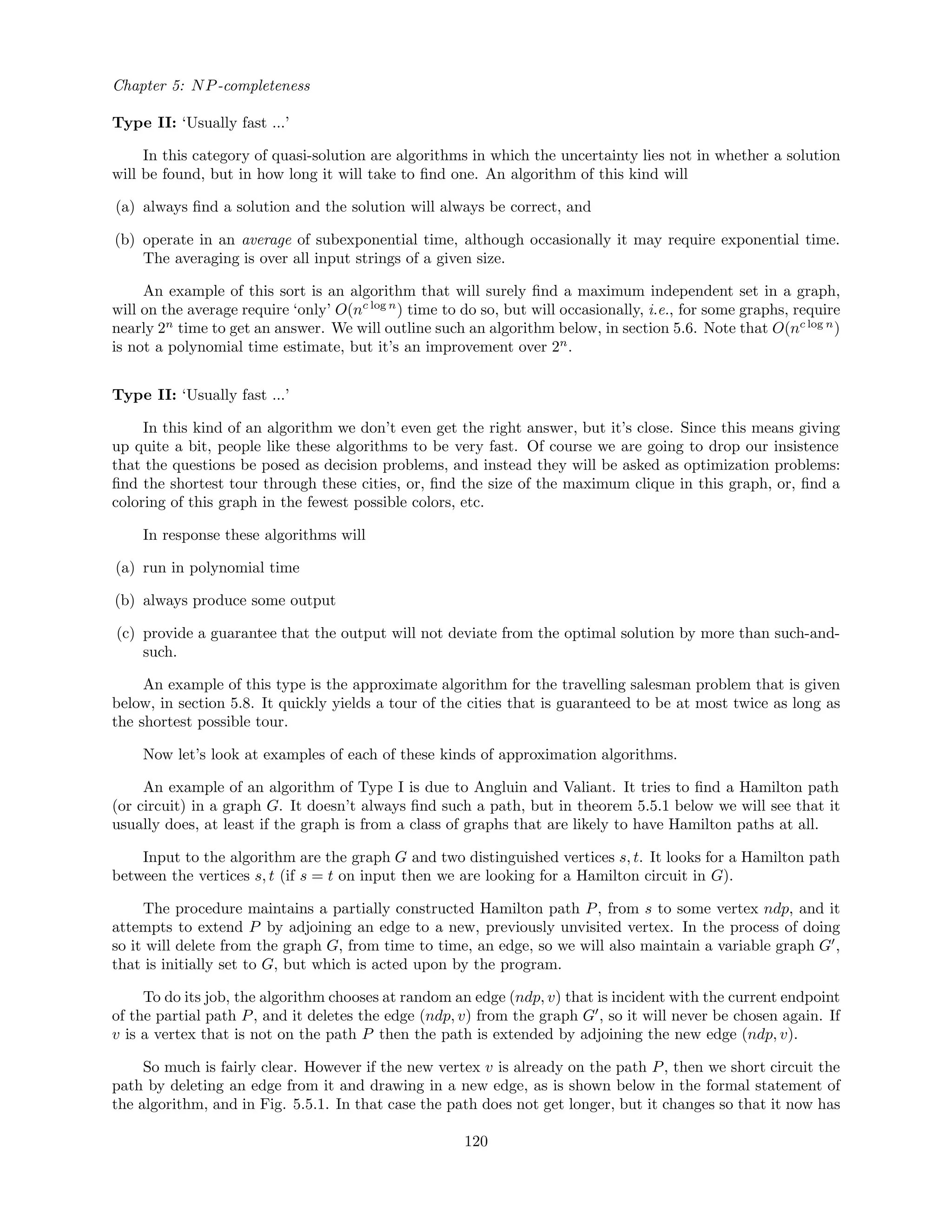 Chapter 5: NP-completeness
Type II: ‘Usually fast ...’
In this category of quasi-solution are algorithms in which the uncertainty lies not in whether a solution
will be found, but in how long it will take to ﬁnd one. An algorithm of this kind will
(a) always ﬁnd a solution and the solution will always be correct, and
(b) operate in an average of subexponential time, although occasionally it may require exponential time.
The averaging is over all input strings of a given size.
An example of this sort is an algorithm that will surely ﬁnd a maximum independent set in a graph,
will on the average require ‘only’ O(nc log n
) time to do so, but will occasionally, i.e., for some graphs, require
nearly 2n
time to get an answer. We will outline such an algorithm below, in section 5.6. Note that O(nc log n
)
is not a polynomial time estimate, but it’s an improvement over 2n
.
Type II: ‘Usually fast ...’
In this kind of an algorithm we don’t even get the right answer, but it’s close. Since this means giving
up quite a bit, people like these algorithms to be very fast. Of course we are going to drop our insistence
that the questions be posed as decision problems, and instead they will be asked as optimization problems:
ﬁnd the shortest tour through these cities, or, ﬁnd the size of the maximum clique in this graph, or, ﬁnd a
coloring of this graph in the fewest possible colors, etc.
In response these algorithms will
(a) run in polynomial time
(b) always produce some output
(c) provide a guarantee that the output will not deviate from the optimal solution by more than such-and-
such.
An example of this type is the approximate algorithm for the travelling salesman problem that is given
below, in section 5.8. It quickly yields a tour of the cities that is guaranteed to be at most twice as long as
the shortest possible tour.
Now let’s look at examples of each of these kinds of approximation algorithms.
An example of an algorithm of Type I is due to Angluin and Valiant. It tries to ﬁnd a Hamilton path
(or circuit) in a graph G. It doesn’t always ﬁnd such a path, but in theorem 5.5.1 below we will see that it
usually does, at least if the graph is from a class of graphs that are likely to have Hamilton paths at all.
Input to the algorithm are the graph G and two distinguished vertices s, t. It looks for a Hamilton path
between the vertices s, t (if s = t on input then we are looking for a Hamilton circuit in G).
The procedure maintains a partially constructed Hamilton path P, from s to some vertex ndp, and it
attempts to extend P by adjoining an edge to a new, previously unvisited vertex. In the process of doing
so it will delete from the graph G, from time to time, an edge, so we will also maintain a variable graph G ,
that is initially set to G, but which is acted upon by the program.
To do its job, the algorithm chooses at random an edge (ndp, v) that is incident with the current endpoint
of the partial path P, and it deletes the edge (ndp, v) from the graph G , so it will never be chosen again. If
v is a vertex that is not on the path P then the path is extended by adjoining the new edge (ndp, v).
So much is fairly clear. However if the new vertex v is already on the path P, then we short circuit the
path by deleting an edge from it and drawing in a new edge, as is shown below in the formal statement of
the algorithm, and in Fig. 5.5.1. In that case the path does not get longer, but it changes so that it now has
120
 