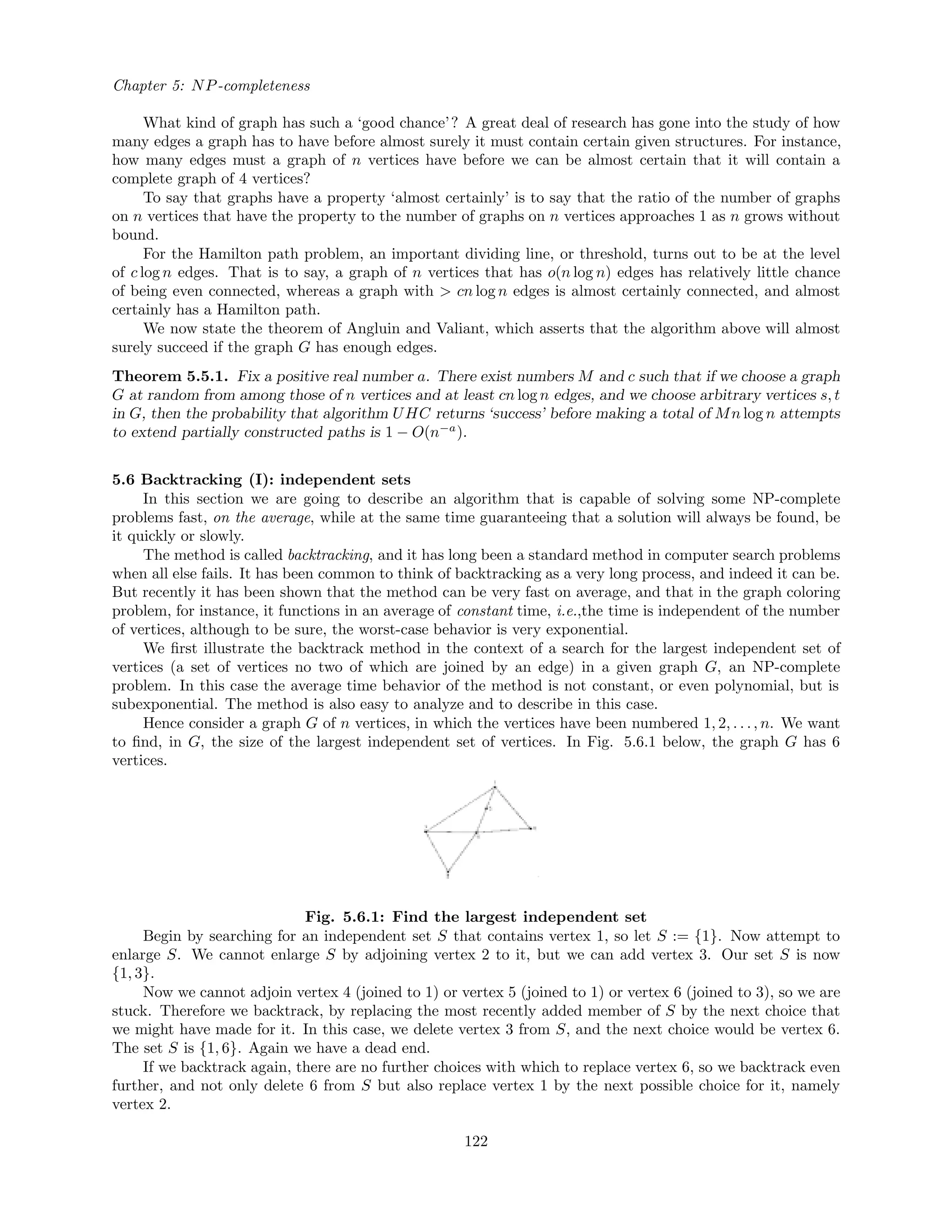 Chapter 5: NP-completeness
What kind of graph has such a ‘good chance’? A great deal of research has gone into the study of how
many edges a graph has to have before almost surely it must contain certain given structures. For instance,
how many edges must a graph of n vertices have before we can be almost certain that it will contain a
complete graph of 4 vertices?
To say that graphs have a property ‘almost certainly’ is to say that the ratio of the number of graphs
on n vertices that have the property to the number of graphs on n vertices approaches 1 as n grows without
bound.
For the Hamilton path problem, an important dividing line, or threshold, turns out to be at the level
of c log n edges. That is to say, a graph of n vertices that has o(n log n) edges has relatively little chance
of being even connected, whereas a graph with > cn log n edges is almost certainly connected, and almost
certainly has a Hamilton path.
We now state the theorem of Angluin and Valiant, which asserts that the algorithm above will almost
surely succeed if the graph G has enough edges.
Theorem 5.5.1. Fix a positive real number a. There exist numbers M and c such that if we choose a graph
G at random from among those of n vertices and at least cn log n edges, and we choose arbitrary vertices s, t
in G, then the probability that algorithm UHC returns ‘success’ before making a total of Mn log n attempts
to extend partially constructed paths is 1 − O(n−a
).
5.6 Backtracking (I): independent sets
In this section we are going to describe an algorithm that is capable of solving some NP-complete
problems fast, on the average, while at the same time guaranteeing that a solution will always be found, be
it quickly or slowly.
The method is called backtracking, and it has long been a standard method in computer search problems
when all else fails. It has been common to think of backtracking as a very long process, and indeed it can be.
But recently it has been shown that the method can be very fast on average, and that in the graph coloring
problem, for instance, it functions in an average of constant time, i.e.,the time is independent of the number
of vertices, although to be sure, the worst-case behavior is very exponential.
We ﬁrst illustrate the backtrack method in the context of a search for the largest independent set of
vertices (a set of vertices no two of which are joined by an edge) in a given graph G, an NP-complete
problem. In this case the average time behavior of the method is not constant, or even polynomial, but is
subexponential. The method is also easy to analyze and to describe in this case.
Hence consider a graph G of n vertices, in which the vertices have been numbered 1, 2, . . ., n. We want
to ﬁnd, in G, the size of the largest independent set of vertices. In Fig. 5.6.1 below, the graph G has 6
vertices.
Fig. 5.6.1: Find the largest independent set
Begin by searching for an independent set S that contains vertex 1, so let S := {1}. Now attempt to
enlarge S. We cannot enlarge S by adjoining vertex 2 to it, but we can add vertex 3. Our set S is now
{1, 3}.
Now we cannot adjoin vertex 4 (joined to 1) or vertex 5 (joined to 1) or vertex 6 (joined to 3), so we are
stuck. Therefore we backtrack, by replacing the most recently added member of S by the next choice that
we might have made for it. In this case, we delete vertex 3 from S, and the next choice would be vertex 6.
The set S is {1, 6}. Again we have a dead end.
If we backtrack again, there are no further choices with which to replace vertex 6, so we backtrack even
further, and not only delete 6 from S but also replace vertex 1 by the next possible choice for it, namely
vertex 2.
122
 