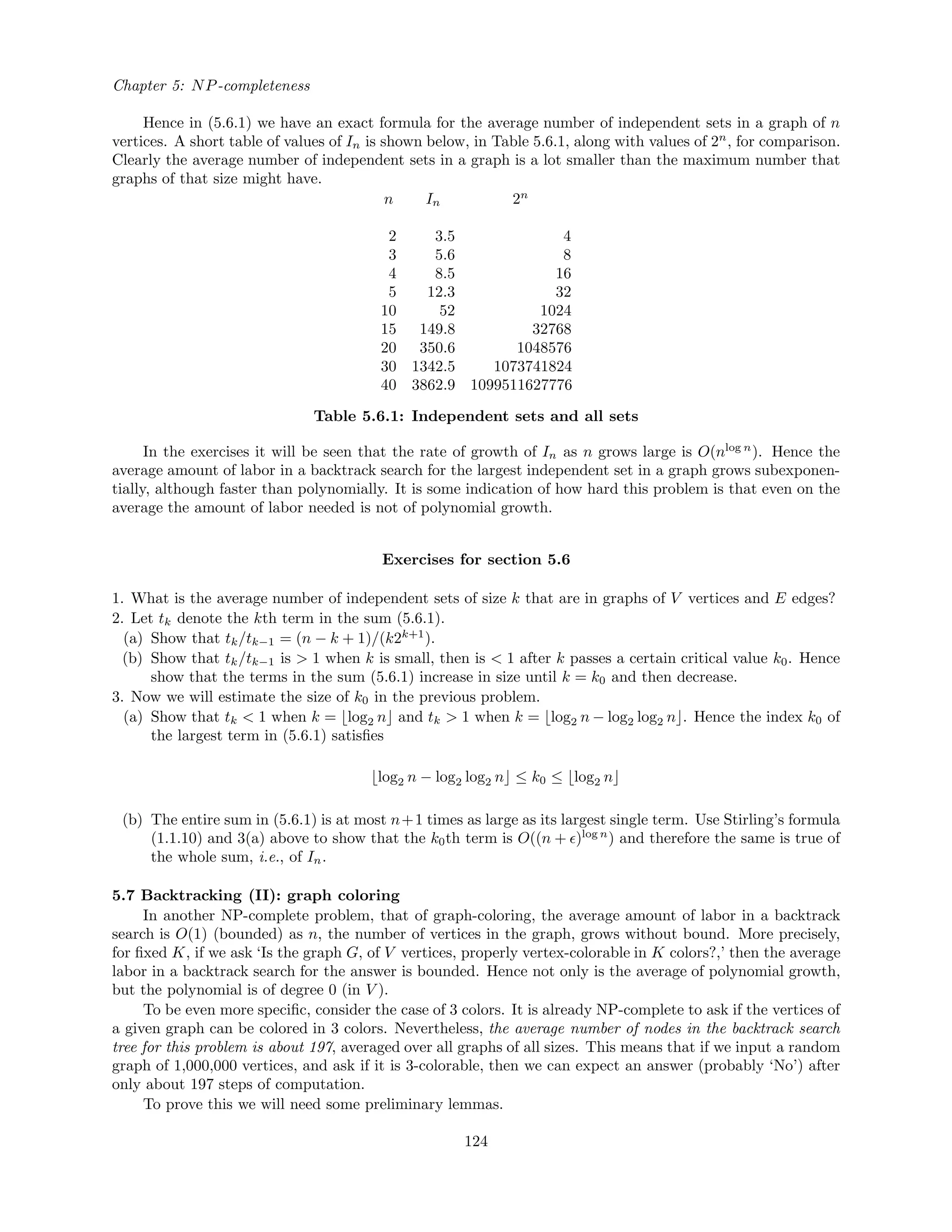 Chapter 5: NP-completeness
Hence in (5.6.1) we have an exact formula for the average number of independent sets in a graph of n
vertices. A short table of values of In is shown below, in Table 5.6.1, along with values of 2n
, for comparison.
Clearly the average number of independent sets in a graph is a lot smaller than the maximum number that
graphs of that size might have.
n In 2n
2 3.5 4
3 5.6 8
4 8.5 16
5 12.3 32
10 52 1024
15 149.8 32768
20 350.6 1048576
30 1342.5 1073741824
40 3862.9 1099511627776
Table 5.6.1: Independent sets and all sets
In the exercises it will be seen that the rate of growth of In as n grows large is O(nlog n
). Hence the
average amount of labor in a backtrack search for the largest independent set in a graph grows subexponen-
tially, although faster than polynomially. It is some indication of how hard this problem is that even on the
average the amount of labor needed is not of polynomial growth.
Exercises for section 5.6
1. What is the average number of independent sets of size k that are in graphs of V vertices and E edges?
2. Let tk denote the kth term in the sum (5.6.1).
(a) Show that tk/tk−1 = (n − k + 1)/(k2k+1
).
(b) Show that tk/tk−1 is > 1 when k is small, then is < 1 after k passes a certain critical value k0. Hence
show that the terms in the sum (5.6.1) increase in size until k = k0 and then decrease.
3. Now we will estimate the size of k0 in the previous problem.
(a) Show that tk < 1 when k = log2 n and tk > 1 when k = log2 n − log2 log2 n . Hence the index k0 of
the largest term in (5.6.1) satisﬁes
log2 n − log2 log2 n ≤ k0 ≤ log2 n
(b) The entire sum in (5.6.1) is at most n+1 times as large as its largest single term. Use Stirling’s formula
(1.1.10) and 3(a) above to show that the k0th term is O((n + )log n
) and therefore the same is true of
the whole sum, i.e., of In.
5.7 Backtracking (II): graph coloring
In another NP-complete problem, that of graph-coloring, the average amount of labor in a backtrack
search is O(1) (bounded) as n, the number of vertices in the graph, grows without bound. More precisely,
for ﬁxed K, if we ask ‘Is the graph G, of V vertices, properly vertex-colorable in K colors?,’ then the average
labor in a backtrack search for the answer is bounded. Hence not only is the average of polynomial growth,
but the polynomial is of degree 0 (in V ).
To be even more speciﬁc, consider the case of 3 colors. It is already NP-complete to ask if the vertices of
a given graph can be colored in 3 colors. Nevertheless, the average number of nodes in the backtrack search
tree for this problem is about 197, averaged over all graphs of all sizes. This means that if we input a random
graph of 1,000,000 vertices, and ask if it is 3-colorable, then we can expect an answer (probably ‘No’) after
only about 197 steps of computation.
To prove this we will need some preliminary lemmas.
124
 