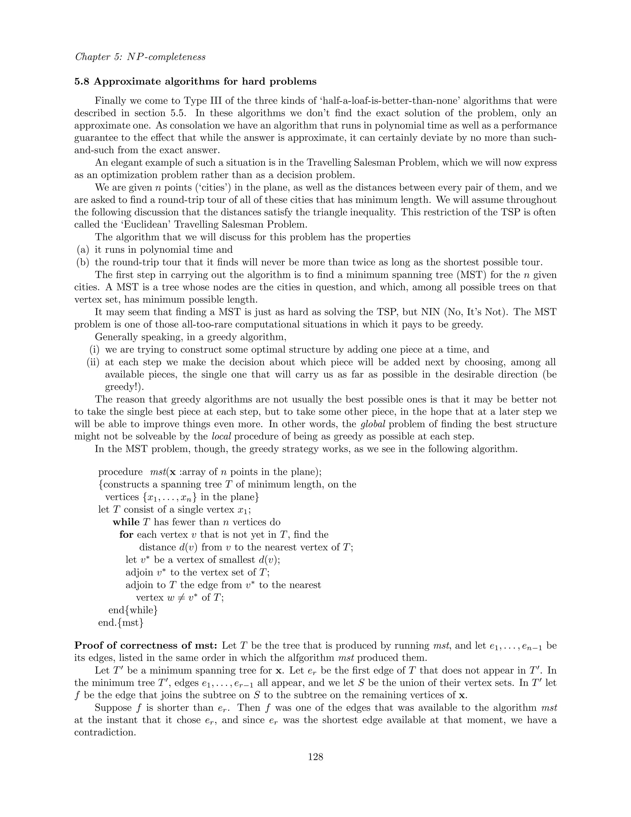 Chapter 5: NP-completeness
5.8 Approximate algorithms for hard problems
Finally we come to Type III of the three kinds of ‘half-a-loaf-is-better-than-none’ algorithms that were
described in section 5.5. In these algorithms we don’t ﬁnd the exact solution of the problem, only an
approximate one. As consolation we have an algorithm that runs in polynomial time as well as a performance
guarantee to the eﬀect that while the answer is approximate, it can certainly deviate by no more than such-
and-such from the exact answer.
An elegant example of such a situation is in the Travelling Salesman Problem, which we will now express
as an optimization problem rather than as a decision problem.
We are given n points (‘cities’) in the plane, as well as the distances between every pair of them, and we
are asked to ﬁnd a round-trip tour of all of these cities that has minimum length. We will assume throughout
the following discussion that the distances satisfy the triangle inequality. This restriction of the TSP is often
called the ‘Euclidean’ Travelling Salesman Problem.
The algorithm that we will discuss for this problem has the properties
(a) it runs in polynomial time and
(b) the round-trip tour that it ﬁnds will never be more than twice as long as the shortest possible tour.
The ﬁrst step in carrying out the algorithm is to ﬁnd a minimum spanning tree (MST) for the n given
cities. A MST is a tree whose nodes are the cities in question, and which, among all possible trees on that
vertex set, has minimum possible length.
It may seem that ﬁnding a MST is just as hard as solving the TSP, but NIN (No, It’s Not). The MST
problem is one of those all-too-rare computational situations in which it pays to be greedy.
Generally speaking, in a greedy algorithm,
(i) we are trying to construct some optimal structure by adding one piece at a time, and
(ii) at each step we make the decision about which piece will be added next by choosing, among all
available pieces, the single one that will carry us as far as possible in the desirable direction (be
greedy!).
The reason that greedy algorithms are not usually the best possible ones is that it may be better not
to take the single best piece at each step, but to take some other piece, in the hope that at a later step we
will be able to improve things even more. In other words, the global problem of ﬁnding the best structure
might not be solveable by the local procedure of being as greedy as possible at each step.
In the MST problem, though, the greedy strategy works, as we see in the following algorithm.
procedure mst(x :array of n points in the plane);
{constructs a spanning tree T of minimum length, on the
vertices {x1, . . . , xn} in the plane}
let T consist of a single vertex x1;
while T has fewer than n vertices do
for each vertex v that is not yet in T, ﬁnd the
distance d(v) from v to the nearest vertex of T;
let v∗
be a vertex of smallest d(v);
adjoin v∗
to the vertex set of T;
adjoin to T the edge from v∗
to the nearest
vertex w = v∗
of T;
end{while}
end.{mst}
Proof of correctness of mst: Let T be the tree that is produced by running mst, and let e1, . . . , en−1 be
its edges, listed in the same order in which the alfgorithm mst produced them.
Let T be a minimum spanning tree for x. Let er be the ﬁrst edge of T that does not appear in T . In
the minimum tree T , edges e1, . . . , er−1 all appear, and we let S be the union of their vertex sets. In T let
f be the edge that joins the subtree on S to the subtree on the remaining vertices of x.
Suppose f is shorter than er. Then f was one of the edges that was available to the algorithm mst
at the instant that it chose er, and since er was the shortest edge available at that moment, we have a
contradiction.
128
 