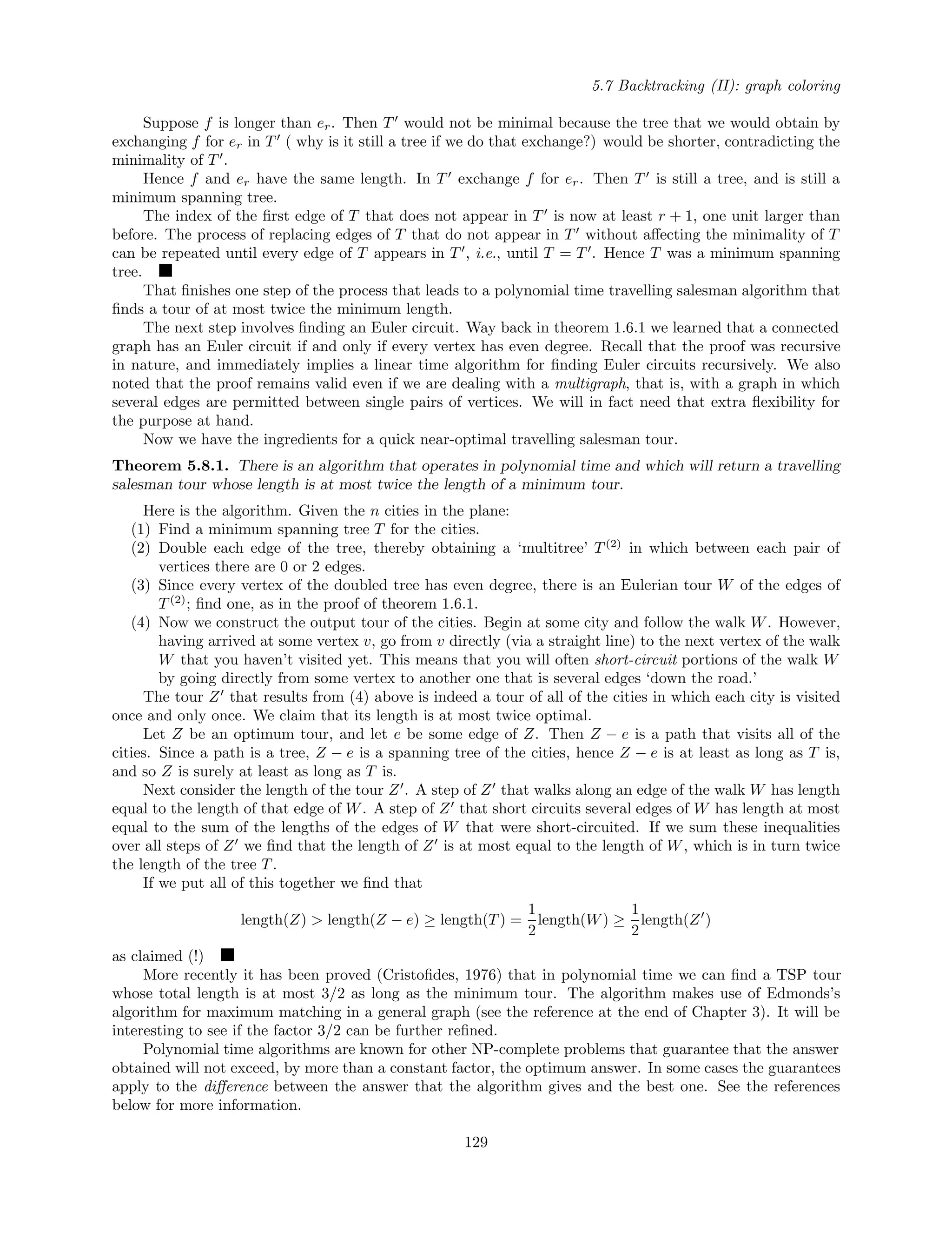 5.7 Backtracking (II): graph coloring
Suppose f is longer than er. Then T would not be minimal because the tree that we would obtain by
exchanging f for er in T ( why is it still a tree if we do that exchange?) would be shorter, contradicting the
minimality of T .
Hence f and er have the same length. In T exchange f for er. Then T is still a tree, and is still a
minimum spanning tree.
The index of the ﬁrst edge of T that does not appear in T is now at least r + 1, one unit larger than
before. The process of replacing edges of T that do not appear in T without aﬀecting the minimality of T
can be repeated until every edge of T appears in T , i.e., until T = T . Hence T was a minimum spanning
tree.
That ﬁnishes one step of the process that leads to a polynomial time travelling salesman algorithm that
ﬁnds a tour of at most twice the minimum length.
The next step involves ﬁnding an Euler circuit. Way back in theorem 1.6.1 we learned that a connected
graph has an Euler circuit if and only if every vertex has even degree. Recall that the proof was recursive
in nature, and immediately implies a linear time algorithm for ﬁnding Euler circuits recursively. We also
noted that the proof remains valid even if we are dealing with a multigraph, that is, with a graph in which
several edges are permitted between single pairs of vertices. We will in fact need that extra ﬂexibility for
the purpose at hand.
Now we have the ingredients for a quick near-optimal travelling salesman tour.
Theorem 5.8.1. There is an algorithm that operates in polynomial time and which will return a travelling
salesman tour whose length is at most twice the length of a minimum tour.
Here is the algorithm. Given the n cities in the plane:
(1) Find a minimum spanning tree T for the cities.
(2) Double each edge of the tree, thereby obtaining a ‘multitree’ T(2)
in which between each pair of
vertices there are 0 or 2 edges.
(3) Since every vertex of the doubled tree has even degree, there is an Eulerian tour W of the edges of
T(2)
; ﬁnd one, as in the proof of theorem 1.6.1.
(4) Now we construct the output tour of the cities. Begin at some city and follow the walk W. However,
having arrived at some vertex v, go from v directly (via a straight line) to the next vertex of the walk
W that you haven’t visited yet. This means that you will often short-circuit portions of the walk W
by going directly from some vertex to another one that is several edges ‘down the road.’
The tour Z that results from (4) above is indeed a tour of all of the cities in which each city is visited
once and only once. We claim that its length is at most twice optimal.
Let Z be an optimum tour, and let e be some edge of Z. Then Z − e is a path that visits all of the
cities. Since a path is a tree, Z − e is a spanning tree of the cities, hence Z − e is at least as long as T is,
and so Z is surely at least as long as T is.
Next consider the length of the tour Z . A step of Z that walks along an edge of the walk W has length
equal to the length of that edge of W. A step of Z that short circuits several edges of W has length at most
equal to the sum of the lengths of the edges of W that were short-circuited. If we sum these inequalities
over all steps of Z we ﬁnd that the length of Z is at most equal to the length of W, which is in turn twice
the length of the tree T.
If we put all of this together we ﬁnd that
length(Z) > length(Z − e) ≥ length(T) =
1
2
length(W) ≥
1
2
length(Z )
as claimed (!)
More recently it has been proved (Cristoﬁdes, 1976) that in polynomial time we can ﬁnd a TSP tour
whose total length is at most 3/2 as long as the minimum tour. The algorithm makes use of Edmonds’s
algorithm for maximum matching in a general graph (see the reference at the end of Chapter 3). It will be
interesting to see if the factor 3/2 can be further reﬁned.
Polynomial time algorithms are known for other NP-complete problems that guarantee that the answer
obtained will not exceed, by more than a constant factor, the optimum answer. In some cases the guarantees
apply to the diﬀerence between the answer that the algorithm gives and the best one. See the references
below for more information.
129
 