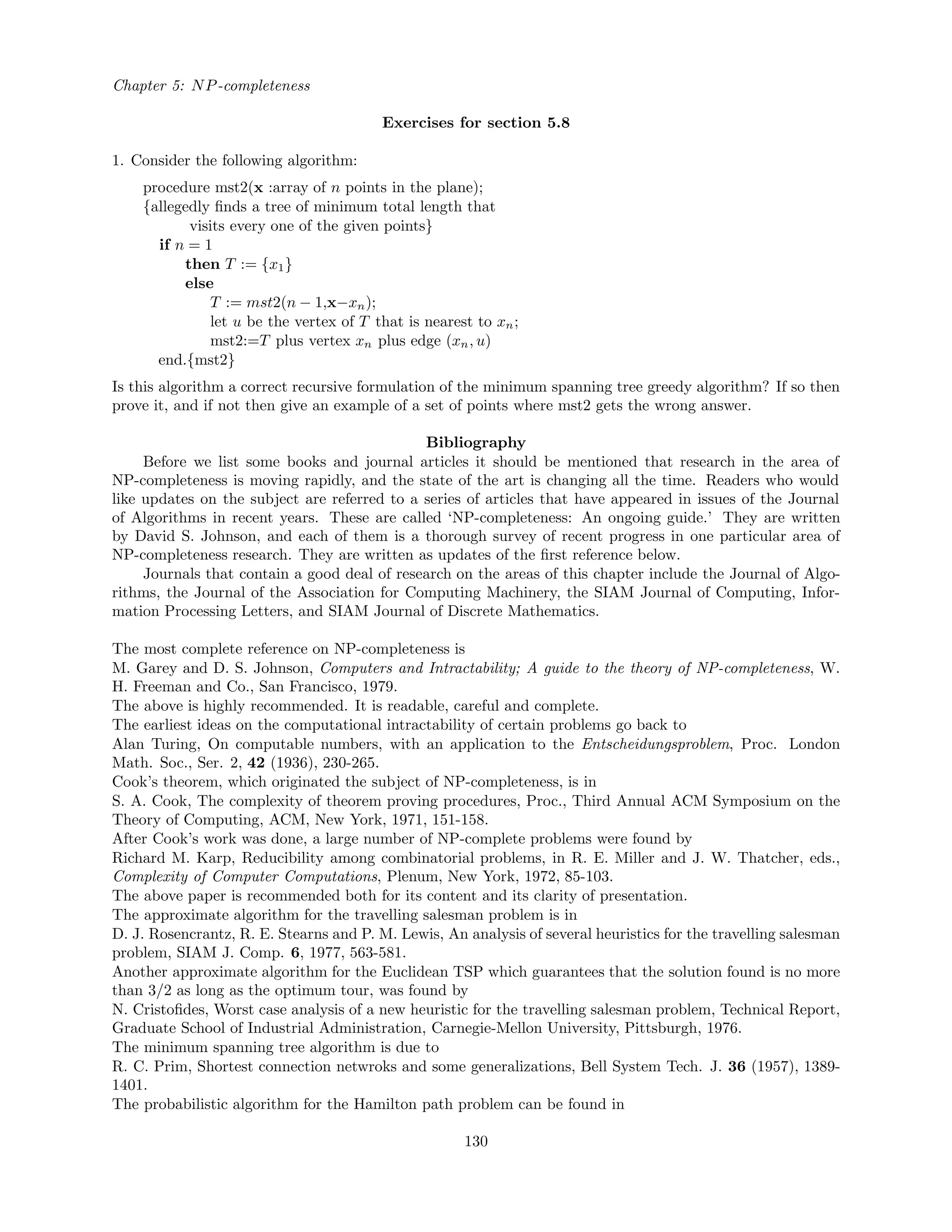 Chapter 5: NP-completeness
Exercises for section 5.8
1. Consider the following algorithm:
procedure mst2(x :array of n points in the plane);
{allegedly ﬁnds a tree of minimum total length that
visits every one of the given points}
if n = 1
then T := {x1}
else
T := mst2(n − 1,x−xn);
let u be the vertex of T that is nearest to xn;
mst2:=T plus vertex xn plus edge (xn, u)
end.{mst2}
Is this algorithm a correct recursive formulation of the minimum spanning tree greedy algorithm? If so then
prove it, and if not then give an example of a set of points where mst2 gets the wrong answer.
Bibliography
Before we list some books and journal articles it should be mentioned that research in the area of
NP-completeness is moving rapidly, and the state of the art is changing all the time. Readers who would
like updates on the subject are referred to a series of articles that have appeared in issues of the Journal
of Algorithms in recent years. These are called ‘NP-completeness: An ongoing guide.’ They are written
by David S. Johnson, and each of them is a thorough survey of recent progress in one particular area of
NP-completeness research. They are written as updates of the ﬁrst reference below.
Journals that contain a good deal of research on the areas of this chapter include the Journal of Algo-
rithms, the Journal of the Association for Computing Machinery, the SIAM Journal of Computing, Infor-
mation Processing Letters, and SIAM Journal of Discrete Mathematics.
The most complete reference on NP-completeness is
M. Garey and D. S. Johnson, Computers and Intractability; A guide to the theory of NP-completeness, W.
H. Freeman and Co., San Francisco, 1979.
The above is highly recommended. It is readable, careful and complete.
The earliest ideas on the computational intractability of certain problems go back to
Alan Turing, On computable numbers, with an application to the Entscheidungsproblem, Proc. London
Math. Soc., Ser. 2, 42 (1936), 230-265.
Cook’s theorem, which originated the subject of NP-completeness, is in
S. A. Cook, The complexity of theorem proving procedures, Proc., Third Annual ACM Symposium on the
Theory of Computing, ACM, New York, 1971, 151-158.
After Cook’s work was done, a large number of NP-complete problems were found by
Richard M. Karp, Reducibility among combinatorial problems, in R. E. Miller and J. W. Thatcher, eds.,
Complexity of Computer Computations, Plenum, New York, 1972, 85-103.
The above paper is recommended both for its content and its clarity of presentation.
The approximate algorithm for the travelling salesman problem is in
D. J. Rosencrantz, R. E. Stearns and P. M. Lewis, An analysis of several heuristics for the travelling salesman
problem, SIAM J. Comp. 6, 1977, 563-581.
Another approximate algorithm for the Euclidean TSP which guarantees that the solution found is no more
than 3/2 as long as the optimum tour, was found by
N. Cristoﬁdes, Worst case analysis of a new heuristic for the travelling salesman problem, Technical Report,
Graduate School of Industrial Administration, Carnegie-Mellon University, Pittsburgh, 1976.
The minimum spanning tree algorithm is due to
R. C. Prim, Shortest connection netwroks and some generalizations, Bell System Tech. J. 36 (1957), 1389-
1401.
The probabilistic algorithm for the Hamilton path problem can be found in
130
 