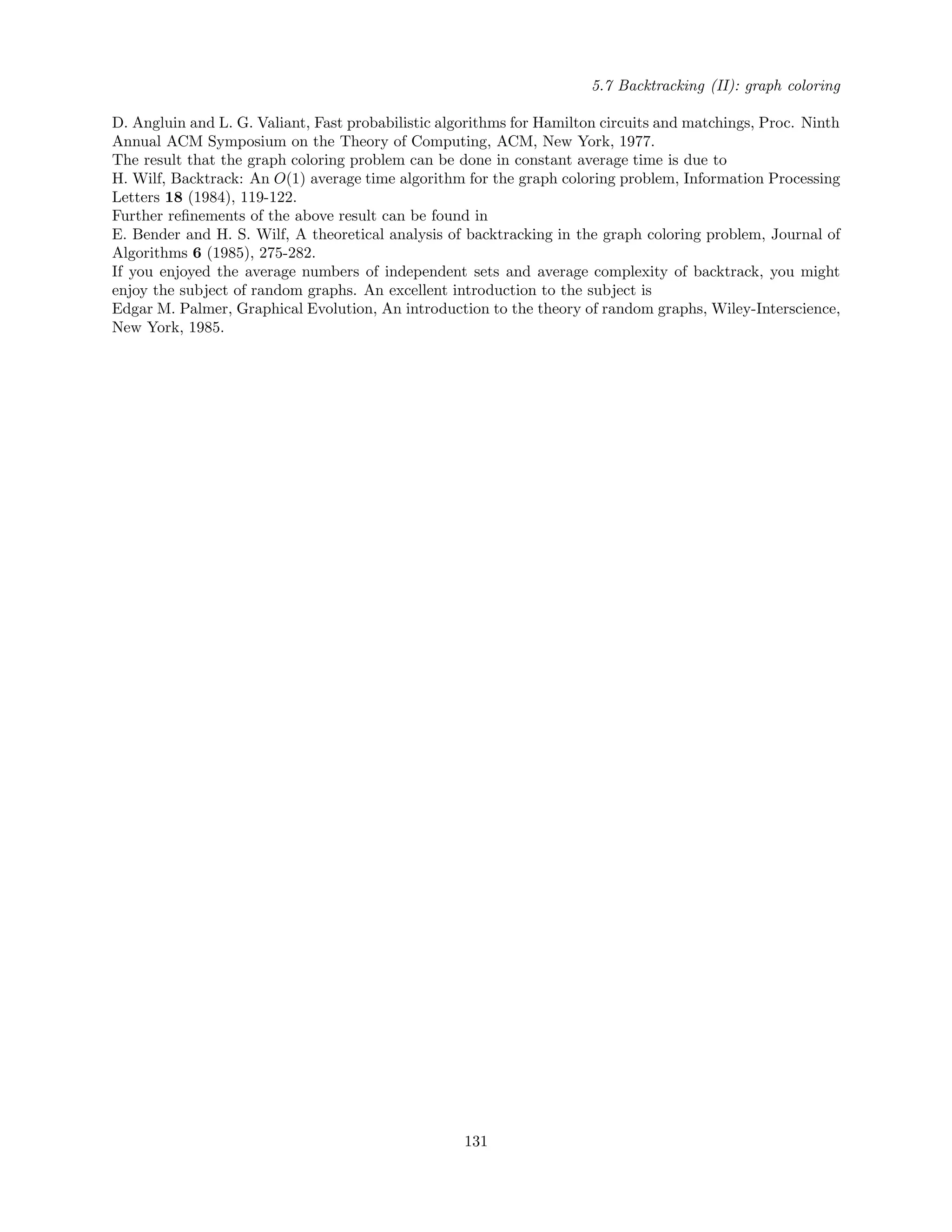 5.7 Backtracking (II): graph coloring
D. Angluin and L. G. Valiant, Fast probabilistic algorithms for Hamilton circuits and matchings, Proc. Ninth
Annual ACM Symposium on the Theory of Computing, ACM, New York, 1977.
The result that the graph coloring problem can be done in constant average time is due to
H. Wilf, Backtrack: An O(1) average time algorithm for the graph coloring problem, Information Processing
Letters 18 (1984), 119-122.
Further reﬁnements of the above result can be found in
E. Bender and H. S. Wilf, A theoretical analysis of backtracking in the graph coloring problem, Journal of
Algorithms 6 (1985), 275-282.
If you enjoyed the average numbers of independent sets and average complexity of backtrack, you might
enjoy the subject of random graphs. An excellent introduction to the subject is
Edgar M. Palmer, Graphical Evolution, An introduction to the theory of random graphs, Wiley-Interscience,
New York, 1985.
131
 